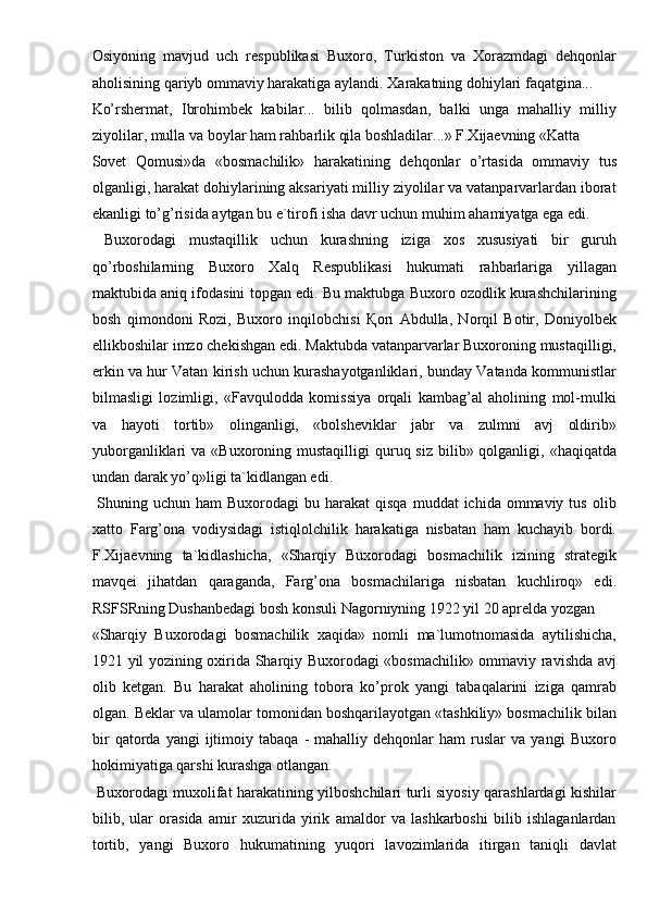 Osiyoning   mavjud   uch   respublikasi   Buxoro,   Turkiston   va   Xorazmdagi   dehqonlar
aholisining qariyb ommaviy harakatiga aylandi. Xarakatning dohiylari faqatgina... 
Ko’rshermat,   Ibrohimbek   kabilar...   bilib   qolmasdan,   balki   unga   mahalliy   milliy
ziyolilar, mulla va boylar ham rahbarlik qila boshladilar...» F.Xijaevning «Katta 
Sovet   Qomusi»da   «bosmachilik»   harakatining   dehqonlar   o’rtasida   ommaviy   tus
olganligi, harakat dohiylarining aksariyati milliy ziyolilar va vatanparvarlardan iborat
ekanligi to’g’risida aytgan bu e`tirofi isha davr uchun muhim ahamiyatga ega edi. 
  Buxorodagi   mustaqillik   uchun   kurashning   iziga   xos   xususiyati   bir   guruh
qo’rboshilarning   Buxoro   Xalq   Respublikasi   hukumati   rahbarlariga   yillagan
maktubida aniq ifodasini topgan edi. Bu maktubga Buxoro ozodlik kurashchilarining
bosh   qimondoni   Rozi,   Buxoro   inqilobchisi   Қ ori   Abdulla,   Norqil   Botir,   Doniyolbek
ellikboshilar imzo chekishgan edi. Maktubda vatanparvarlar Buxoroning mustaqilligi,
erkin va hur Vatan kirish uchun kurashayotganliklari, bunday Vatanda kommunistlar
bilmasligi   lozimligi,   «Favqulodda   komissiya   orqali   kambag’al   aholining   mol-mulki
va   hayoti   tortib»   olinganligi,   «bolsheviklar   jabr   va   zulmni   avj   oldirib»
yuborganliklari  va  «Buxoroning  mustaqilligi  quruq siz  bilib»  qolganligi,  «haqiqatda
undan darak yo’q»ligi ta`kidlangan edi. 
  Shuning  uchun ham   Buxorodagi  bu  harakat  qisqa  muddat   ichida  ommaviy  tus  olib
xatto   Farg’ona   vodiysidagi   istiqlolchilik   harakatiga   nisbatan   ham   kuchayib   bordi.
F.Xijaevning   ta`kidlashicha,   «Sharqiy   Buxorodagi   bosmachilik   izining   strategik
mavqei   jihatdan   qaraganda,   Farg’ona   bosmachilariga   nisbatan   kuchliroq»   edi.
RSFSRning Dushanbedagi bosh konsuli Nagorniyning 1922 yil 20 aprelda yozgan 
«Sharqiy   Buxorodagi   bosmachilik   xaqida»   nomli   ma`lumotnomasida   aytilishicha,
1921 yil yozining oxirida Sharqiy Buxorodagi «bosmachilik» ommaviy ravishda avj
olib   ketgan.   Bu   harakat   aholining   tobora   ko’prok   yangi   tabaqalarini   iziga   qamrab
olgan. Beklar va ulamolar tomonidan boshqarilayotgan «tashkiliy» bosmachilik bilan
bir   qatorda   yangi   ijtimoiy   tabaqa   -   mahalliy  dehqonlar   ham   ruslar   va   yangi   Buxoro
hokimiyatiga qarshi kurashga otlangan. 
  Buxorodagi muxolifat harakatining yilboshchilari turli siyosiy qarashlardagi kishilar
bilib,   ular   orasida   amir   xuzurida   yirik   amaldor   va   lashkarboshi   bilib   ishlaganlardan
tortib,   yangi   Buxoro   hukumatining   yuqori   lavozimlarida   itirgan   taniqli   davlat 