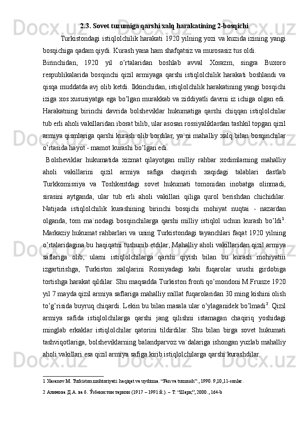 2.3. Sovet tuzumiga qarshi xalq harakatining 2-bosqichi 
Turkistondagi istiqlolchilik harakati 1920 yilning yozi va kuzida izining yangi
bosqichiga qadam qiydi. Kurash yana ham shafqatsiz va murosasiz tus oldi. 
Birinchidan,   1920   yil   o’rtalaridan   boshlab   avval   Xorazm,   singra   Buxoro
respublikalarida   bosqinchi   qizil   armiyaga   qarshi   istiqlolchilik   harakati   boshlandi   va
qisqa muddatda avj olib ketdi. Ikkinchidan, istiqlolchilik harakatining yangi bosqichi
iziga xos xususiyatga ega bo’lgan murakkab va ziddiyatli davrni iz ichiga olgan edi.
Harakatning   birinchi   davrida   bolsheviklar   hukumatiga   qarshi   chiqqan   istiqlolchilar
tub erli aholi vakillaridan iborat bilib, ular asosan rossiyaliklardan tashkil topgan qizil
armiya qismlariga qarshi kurash olib bordilar, ya`ni mahalliy xalq bilan bosqinchilar
o’rtasida hayot - mamot kurashi bo’lgan edi. 
  Bolsheviklar   hukumatida   xizmat   qilayotgan   milliy   rahbar   xodimlarning   mahalliy
aholi   vakillarini   qizil   armiya   safiga   chaqirish   xaqidagi   talablari   dastlab
Turkkomissiya   va   Toshkentdagi   sovet   hukumati   tomonidan   inobatga   olinmadi,
sirasini   aytganda,   ular   tub   erli   aholi   vakillari   qiliga   qurol   berishdan   chichidilar.
Natijada   istiqlolchilik   kurashining   birinchi   bosqichi   mohiyat   nuqtai   -   nazardan
olganda,   tom   ma`nodagi   bosqinchilarga   qarshi   milliy   istiqlol   uchun   kurash   bo’ldi 1
.
Markaziy hukumat rahbarlari  va uning Turkistondagi  tayanchlari faqat  1920 yilning
o’rtalaridagina bu haqiqatni tushunib etdilar, Mahalliy aholi vakillaridan qizil armiya
saflariga   olib,   ularni   istiqlolchilarga   qarshi   qiyish   bilan   bu   kurash   mohiyatiii
izgartirishga,   Turkiston   xalqlarini   Rossiyadagi   kabi   fuqarolar   urushi   girdobiga
tortishga harakat qildilar. Shu maqsadda Turkiston fronti qo’mondoni M.Frunze 1920
yil 7 mayda qizil armiya saflariga mahalliy millat fuqarolaridan 30 ming kishini olish
to’g’risida buyruq chiqardi. Lekin bu bilan masala ular o’ylaganidek bo’lmadi 2
. Qizil
armiya   safida   istiqlolchilarga   qarshi   jang   qilishni   istamagan   chaqiriq   yoshidagi
minglab   erkaklar   istiqlolchilar   qatorini   tildirdilar.   Shu   bilan   birga   sovet   hukumati
tashviqotlariga, bolsheviklarning balandparvoz va`dalariga ishongan yuzlab mahalliy
aholi vakillari esa qizil armiya safiga kirib istiqlolchilarga qarshi kurashdilar.
1  Xasanov M. Turkiston muhtoriyati: haqiqat va uydirma. “Fan va turmush”., 1990. 9,10,11-sonlar.  
2   Алимова   Д . А .  ва   б .  Ўзбекистон   тарихи  (1917 – 1991  й .). –  Т : “ Шарқ ”, 2000., 164-b   