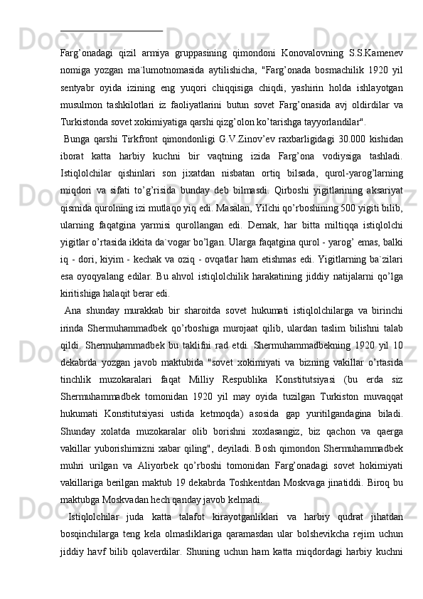  
Farg’onadagi   qizil   armiya   gruppasining   qimondoni   Konovalovning   S.S.Kamenev
nomiga   yozgan   ma`lumotnomasida   aytilishicha,   "Farg’onada   bosmachilik   1920   yil
sentyabr   oyida   izining   eng   yuqori   chiqqisiga   chiqdi,   yashirin   holda   ishlayotgan
musulmon   tashkilotlari   iz   faoliyatlarini   butun   sovet   Farg’onasida   avj   oldirdilar   va
Turkistonda sovet xokimiyatiga qarshi qizg’olon ko’tarishga tayyorlandilar". 
  Bunga   qarshi   Tirkfront   qimondonligi   G.V.Zinov’ev   raxbarligidagi   30.000   kishidan
iborat   katta   harbiy   kuchni   bir   vaqtning   izida   Farg’ona   vodiysiga   tashladi.
Istiqlolchilar   qishinlari   son   jixatdan   nisbatan   ortiq   bilsada,   qurol-yarog’larning
miqdori   va   sifati   to’g’risida   bunday   deb   bilmasdi.   Qirboshi   yigitlarining   aksariyat
qismida qurolning izi mutlaqo yiq edi. Masalan, Yilchi qo’rboshining 500 yigiti bilib,
ularning   faqatgina   yarmisi   qurollangan   edi.   Demak,   har   bitta   miltiqqa   istiqlolchi
yigitlar o’rtasida ikkita da`vogar bo’lgan. Ularga faqatgina qurol - yarog’ emas, balki
iq - dori, kiyim - kechak va oziq - ovqatlar  ham  etishmas  edi. Yigitlarning ba`zilari
esa   oyoqyalang   edilar.   Bu   ahvol   istiqlolchilik   harakatining   jiddiy   natijalarni   qo’lga
kiritishiga halaqit berar edi. 
  Ana   shunday   murakkab   bir   sharoitda   sovet   hukumati   istiqlolchilarga   va   birinchi
irinda   Shermuhammadbek   qo’rboshiga   murojaat   qilib,   ulardan   taslim   bilishni   talab
qildi.   Shermuhammadbek   bu   taklifni   rad   etdi.   Shermuhammadbekning   1920   yil   10
dekabrda   yozgan   javob   maktubida   "sovet   xokimiyati   va   bizning   vakillar   o’rtasida
tinchlik   muzokaralari   faqat   Milliy   Respublika   Konstitutsiyasi   (bu   erda   siz
Shermuhammadbek   tomonidan   1920   yil   may   oyida   tuzilgan   Turkiston   muvaqqat
hukumati   Konstitutsiyasi   ustida   ketmoqda)   asosida   gap   yuritilgandagina   biladi.
Shunday   xolatda   muzokaralar   olib   borishni   xoxlasangiz,   biz   qachon   va   qaerga
vakillar   yuborishimizni   xabar   qiling",   deyiladi.   Bosh   qimondon   Shermuhammadbek
muhri   urilgan   va   Aliyorbek   qo’rboshi   tomonidan   Farg’onadagi   sovet   hokimiyati
vakillariga berilgan maktub 19 dekabrda Toshkentdan Moskvaga jinatiddi. Biroq bu
maktubga Moskvadan hech qanday javob kelmadi. 
  Istiqlolchilar   juda   katta   talafot   kirayotganliklari   va   harbiy   qudrat   jihatdan
bosqinchilarga   teng   kela   olmasliklariga   qaramasdan   ular   bolshevikcha   rejim   uchun
jiddiy   havf   bilib   qolaverdilar.   Shuning   uchun   ham   katta   miqdordagi   harbiy   kuchni 