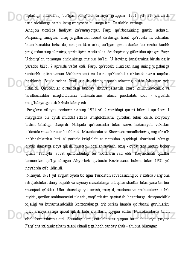 tiplashga   muvaffaq   bo’lgan   Farg’ona   armiya   gruppasi   1921   yil   31   yanvarda
istiqlolchilarga qarshi keng miqyosda hujumga itdi. Dastlabki zarbaga 
Andijon   uezdida   faoliyat   ko’rsatayotgan   Parpi   qo’rboshining   guruhi   uchradi.
Parpining   mingdan   ortiq   yigitlaridan   iborat   dastasiga   Isroil   qo’rboshi   iz   odamlari
bilan   kimakka   kelsa-da,   son   jihatdan   ortiq   bo’lgan   qizil   askarlar   bir   necha   kunlik
janglardan sing ularning qarshiligini sindirdilar. Anchagina yigitlaridan ajragan Parpi
Uchqirg’on   tomonga   chekinishga   majbur   bo’ldi.   U   keyingi   janglarning   birida   og’ir
yarador   bilib,   9   aprelda   vafot   etdi.   Parpi   qo’rboshi   ilimidan   sing   uning   yigitlariga
rahbarlik   qilish   uchun   Mahkam   xoji   va   Isroil   qo’rboshilar   o’rtasida   izaro   raqobat
boshlandi.   Bu   kurashda   Isroil   g’olib   chiqib,   tiqnashuvlarning   birida   Mahkam   xoji
ildirildi.   Qirboshilar   o’rtasidagi   bunday   shuhratparastlik,   izaro   kelishmovchilik   va
tarafkashliklar   istiqlolchilarni   birlashtirmas,   ularni   parchalab,   oxir   -   oqibatda
mag’lubiyatga olib kelishi tabiiy edi. 
  Farg’ona   viloyati   revkomi   izining   1921   yil   9   martdagi   qarori   bilan   1   apreldan   1
maygacha   bir   oylik   muddat   ichida   istiqlolchilarni   qurollari   bilan   kelib,   ixtiyoriy
taslim   bilishga   chaqirdi.   Natijada   qo’rboshilar   bilan   sovet   hokimiyati   vakillari
o’rtasida muzokaralar boshlandi. Muzokaralarda Shermuhammadbekning eng obro’li
qo’rboshilardan   biri   Aliyorbek   istiqlolchilar   nomidan   quyidagi   shartlarni   o’rtaga
qiydi: shariatga rioya qilish, mustaqil qozilar saylash, oziq - ovqat taqsimotini bekor
qilish.   Tabiiyki,   sovet   qimondonligi   bu   takliflarni   rad   etdi.   Keyinchalik   qizillar
tomonidan   qo’lga   olingan   Aliyorbek   qurboshi   Revtribunal   hukmi   bilan   1921   yil
noyabrda otib ildirildi. 
 Nihoyat, 1921 yil avgust oyida bo’lgan Turkiston sovetlarining X s`ezdida Farg’ona
istiqlolchilari diniy, xijalik va siyosiy masalalarga oid qator shartlar bilan yana bir bor
murojaat   qildilar.   Ular   shariatga   yil   berish,   masjid,   madrasa   va   maktablarni   ochib
qiyish, qozilar mahkamasini tiklash, vaqf erlarini qaytarish, bozorlarga, dehqonchilik
xijaligi   va   hunarmandchilik   korxonalariga   erk   berish   hamda   qo’rboshi   guruhlarini
qizil   armiya   safiga   qabul   qilish   kabi   shartlarni   qiygan   edilar.   Muzokaralarda   tinch
aholi   ham   ishtirok   etdi.   Shunday   ekan,   istiqlolchilar   qiygan   bu   talablar   ayni   paytda
Farg’ona xalqining ham talabi ekanligiga hech qanday shak - shubha bilmagan.  