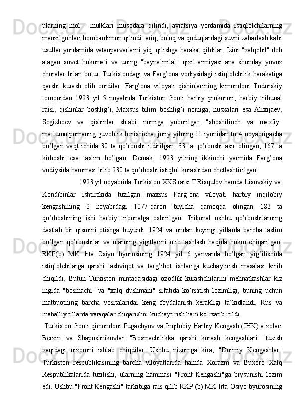 ularning   mol   -   mulklari   musodara   qilindi,   aviatsiya   yordamida   istiqlolchilarning
manzilgohlari bombardimon qilindi, ariq, buloq va quduqlardagi suvni zaharlash kabi
usullar yordamida vatanparvarlarni yiq, qilishga harakat qildilar. Izini "xalqchil" deb
atagan   sovet   hukumati   va   uning   "baynalmilal"   qizil   armiyasi   ana   shunday   yovuz
choralar  bilan  butun  Turkistondagi   va  Farg’ona  vodiysidagi   istiqlolchilik  harakatiga
qarshi   kurash   olib   bordilar.   Farg’ona   viloyati   qishinlarining   kimondoni   Todorskiy
tomonidan   1923   yil   5   noyabrda   Turkiston   fronti   harbiy   prokurori,   harbiy   tribunal
raisi,   qishinlar   boshlig’i,   Maxsus   bilim   boshlig’i   nomiga,   nusxalari   esa   Alixijaev,
Segizboev   va   qishinlar   shtabi   nomiga   yuborilgan   "shoshilinch   va   maxfiy"
ma`lumotpomaniig guvohlik berishicha, joriy yilning 11 iyunidan to 4 noyabrigacha
bo’lgan   vaqt   ichida   30   ta   qo’rboshi   ildirilgan,   33   ta   qo’rboshi   asir   olingan,   167   ta
kirboshi   esa   taslim   bo’lgan.   Demak,   1923   yilning   ikkinchi   yarmida   Farg’ona
vodiysida hammasi bilib 230 ta qo’rboshi istiqlol kurashidan chetlashtirilgan. 
  1923 yil noyabrida Turkiston XKS raisi T.Risqulov hamda Lisovskiy va 
Kondibinlar   ishtirokida   tuzilgan   maxsus   Farg’ona   viloyati   harbiy   inqilobiy
kengashining   2   noyabrdagi   1077-qarori   biyicha   qamoqqa   olingan   183   ta
qo’rboshining   ishi   harbiy   tribunalga   oshirilgan.   Tribunal   ushbu   qo’rboshilarning
dastlab   bir   qismini   otishga   buyurdi.   1924   va   undan   keyingi   yillarda   barcha   taslim
bo’lgan   qo’rboshilar   va   ularning   yigitlarini   otib   tashlash   haqida   hukm   chiqarilgan.
RKP(b)   MK   Irta   Osiyo   byurosining   1924   yil   6   yanvarda   bo’lgan   yig’ilishida
istiqlolchilarga   qarshi   tashviqot   va   targ’ibot   ishlariga   kuchaytirish   masalasi   kirib
chiqildi.   Butun   Turkiston   mintaqasidagi   ozodlik   kurashchilarini   mehnatkashlar   kiz
ingida   "bosmachi"   va   "xalq   dushmani"   sifatida   ko’rsatish   lozimligi,   buning   uchun
matbuotning   barcha   vositalaridai   keng   foydalanish   kerakligi   ta`kidlandi.   Rus   va
mahalliy tillarda varaqalar chiqarishni kuchaytirish ham ko’rsatib itildi. 
  Turkiston fronti qimondoni Pugachyov va Inqilobiy Harbiy Kengash (IHK) a`zolari
Berzin   va   Shaposhnikovlar   "Bosmachilikka   qarshi   kurash   kengashlari"   tuzish
xaqidagi   nizomni   ishlab   chiqdilar.   Ushbu   nizomga   kira,   "Doimiy   Kengashlar"
Turkiston   respublikasining   barcha   viloyatlarida   hamda   Xorazm   va   Buxoro   Xalq
Respublikalarida   tuzilishi,   ularning   hammasi   "Front   Kengashi"ga   biysunishi   lozim
edi. Ushbu "Front Kengashi" tarkibiga rais qilib RKP (b) MK Irta Osiyo byurosining 