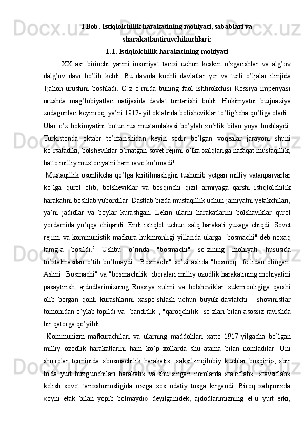 I Bob. Istiqlolchilik harakatining mohiyati, sabablari va 
sharakatlantiruvchikuchlari: 
1.1. Istiqlolchilik harakatining mohiyati 
XX   asr   birinchi   yarmi   insoniyat   tarixi   uchun   keskin   o’zgarishlar   va   alg’ov
dalg’ov   davr   bo’lib   keldi.   Bu   davrda   kuchli   davlatlar   yer   va   turli   o’ljalar   ilinjida
1jahon   urushini   boshladi.   O’z   o’rnida   buning   faol   ishtirokchisi   Rossiya   imperiyasi
urushda   mag’lubiyatlari   natijasida   davlat   tontarishi   boldi.   Hokimyatni   burjuaziya
zodagonlari keyinroq, ya’ni 1917- yil oktabrda bolisheviklar to’lig’icha qo’liga oladi. 
Ular   o’z   hokimyatini   butun   rus   mustamlakasi   bo’ylab   zo’rlik   bilan   yoya   boshlaydi.
Turkistonda   oktabr   to’ntarishidan   keyin   sodir   bo’lgan   voqealar   jarayoni   shuni
ko’rsatadiki, bolsheviklar o’rnatgan sovet rejimi o’lka xalqlariga nafaqat mustaqillik,
hatto milliy muxtoriyatni ham ravo ko’rmadi 1
. 
  Mustaqillik  osonlikcha qo’lga kiritilmasligini  tushunib yetgan milliy vatanparvarlar
ko’lga   qurol   olib,   bolsheviklar   va   bosqinchi   qizil   armiyaga   qarshi   istiqlolchilik
harakatini boshlab yubordilar. Dastlab bizda mustaqillik uchun jamiyatni yetakchilari,
ya’ni   jadidlar   va   boylar   kurashgan.   Lekin   ularni   harakatlarini   bolshaviklar   qurol
yordamida   yo’qqa   chiqardi.   Endi   istiqlol   uchun   xalq   harakati   yuzaga   chiqdi.   Sovet
rejimi   va kommunistik  mafkura  hukmronligi   yillarida  ularga  "bosmachi"   deb noxaq
tamg’a   bosildi. 2
  Ushbu   o’rinda   "bosmachi"   so’zining   mohiyati   hususida
to’xtalmasdan   o’tib   bo’lmaydi.   "Bosmachi"   so’zi   aslida   "bosmoq"   fe`lidan   olingan.
Aslini "Bosmachi" va "bosmachilik" iboralari milliy ozodlik harakatining mohiyatini
pasaytirish,   ajdodlarimizning   Rossiya   zulmi   va   bolsheviklar   xukmronligiga   qarshi
olib   borgan   qonli   kurashlarini   xaspo’shlash   uchun   buyuk   davlatchi   -   shovinistlar
tomonidan o’ylab topildi va "banditlik", "qaroqchilik" so’zlari bilan asossiz ravishda
bir qatorga qo’yildi. 
  Kommunizm   mafkurachilari   va   ularning   maddohlari   xatto   1917-yilgacha   bo’lgan
milliy   ozodlik   harakatlarini   ham   ko’p   xollarda   shu   atama   bilan   nomladilar.   Uni
sho'rolar   terminida   «bosmachilik   harakati»,   «aksil-inqilobiy   kuchlar   bosqini»,   «bir
to'da   yurt   buzg'unchilari   harakati»   va   shu   singari   nomlarda   «ta'riflab»,   «tavsiflab»
kelish   sovet   tarixshunosligida   o'ziga   xos   odatiy   tusga   kirgandi.   Biroq   xalqimizda
«oyni   etak   bilan   yopib   bolmaydi»   deyilganidek,   ajdodlarimizning   el-u   yurt   erki, 