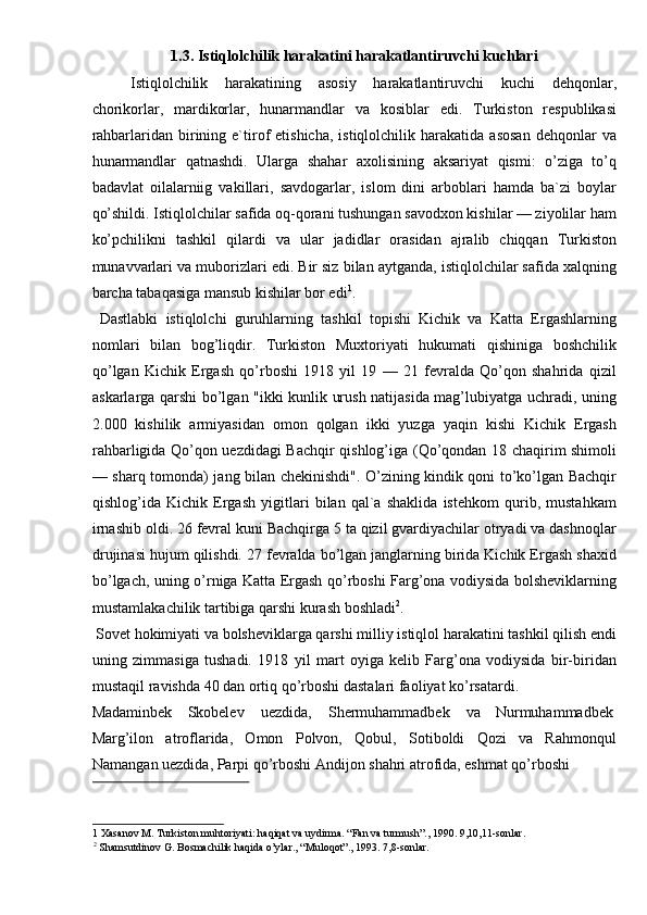 1.3. Istiqlolchilik harakatini harakatlantiruvchi kuchlari 
Istiqlolchilik   harakatining   asosiy   harakatlantiruvchi   kuchi   dehqonlar,
chorikorlar,   mardikorlar,   hunarmandlar   va   kosiblar   edi.   Turkiston   respublikasi
rahbarlaridan  birining  e`tirof  etishicha,   istiqlolchilik  harakatida  asosan  dehqonlar  va
hunarmandlar   qatnashdi.   Ularga   shahar   axolisining   aksariyat   qismi:   o’ziga   to’q
badavlat   oilalarniig   vakillari,   savdogarlar,   islom   dini   arboblari   hamda   ba`zi   boylar
qo’shildi. Istiqlolchilar safida oq-qorani tushungan savodxon kishilar — ziyolilar ham
ko’pchilikni   tashkil   qilardi   va   ular   jadidlar   orasidan   ajralib   chiqqan   Turkiston
munavvarlari va muborizlari edi. Bir siz bilan aytganda, istiqlolchilar safida xalqning
barcha tabaqasiga mansub kishilar bor edi 1
. 
  Dastlabki   istiqlolchi   guruhlarning   tashkil   topishi   Kichik   va   Katta   Ergashlarning
nomlari   bilan   bog’liqdir.   Turkiston   Muxtoriyati   hukumati   qishiniga   boshchilik
qo’lgan   Kichik   Ergash   qo’rboshi   1918   yil   19   —   21   fevralda   Qo’qon   shahrida   qizil
askarlarga qarshi bo’lgan "ikki kunlik urush natijasida mag’lubiyatga uchradi, uning
2.000   kishilik   armiyasidan   omon   qolgan   ikki   yuzga   yaqin   kishi   Kichik   Ergash
rahbarligida Qo’qon uezdidagi Bachqir qishlog’iga (Qo’qondan 18 chaqirim shimoli
— sharq tomonda) jang bilan chekinishdi". O’zining kindik qoni to’ko’lgan Bachqir
qishlog’ida   Kichik   Ergash   yigitlari   bilan   qal`a   shaklida   istehkom   qurib,   mustahkam
irnashib oldi. 26 fevral kuni Bachqirga 5 ta qizil gvardiyachilar otryadi va dashnoqlar
drujinasi hujum qilishdi. 27 fevralda bo’lgan janglarning birida Kichik Ergash shaxid
bo’lgach, uning o’rniga Katta Ergash qo’rboshi Farg’ona vodiysida bolsheviklarning
mustamlakachilik tartibiga qarshi kurash boshladi 2
. 
 Sovet hokimiyati va bolsheviklarga qarshi milliy istiqlol harakatini tashkil qilish endi
uning   zimmasiga   tushadi.   1918   yil   mart   oyiga   kelib   Farg’ona   vodiysida   bir-biridan
mustaqil ravishda 40 dan ortiq qo’rboshi dastalari faoliyat ko’rsatardi. 
Madaminbek  Skobelev  uezdida,  Shermuhammadbek  va  Nurmuhammadbek 
Marg’ilon   atroflarida,   Omon   Polvon,   Qobul,   Sotiboldi   Qozi   va   Rahmonqul
Namangan uezdida, Parpi qo’rboshi Andijon shahri atrofida, eshmat qo’rboshi 
 
1  Xasanov M. Turkiston muhtoriyati: haqiqat va uydirma. “Fan va turmush”., 1990. 9,10,11-sonlar. 
2
 Shamsutdinov G. Bosmachilik haqida o’ylar., “Muloqot”., 1993. 7,8-sonlar.   