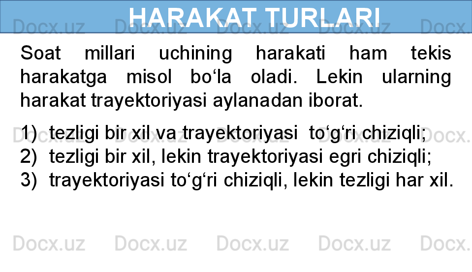       HARAKAT TURLARI
Soat  millari  uchining  harakati  ham  tekis 
harakatga  misol  bo‘la  oladi.  Lekin  ularning 
harakat trayektoriyasi aylanadan iborat. 
1) tezligi bir xil va trayektoriyasi  to‘g‘ri chiziqli;
2) tezligi bir xil, lekin trayektoriyasi egri chiziqli;
3) trayektoriyasi to‘g‘ri chiziqli, lekin tezligi har xil.  
  