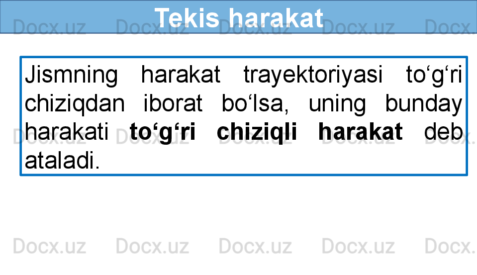 Tekis harakat
Jismning  harakat  trayektoriyasi  to‘g‘ri 
chiziqdan  iborat  bo‘lsa,  uning  bunday 
harakati  to‘g‘ri  chiziqli  harakat  deb 
ataladi. 