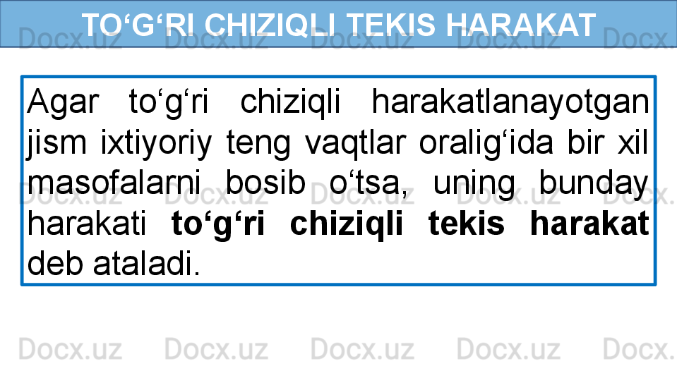 TO‘G‘RI CHIZIQLI TEKIS HARAKAT
Agar  to‘g‘ri  chiziqli  harakatlanayotgan 
jism  ixtiyoriy  teng  vaqtlar  oralig‘ida  bir  xil 
masofalarni  bosib  o‘tsa,  uning  bunday 
harakati  to‘g‘ri  chiziqli  tekis  harakat 
deb ataladi. 