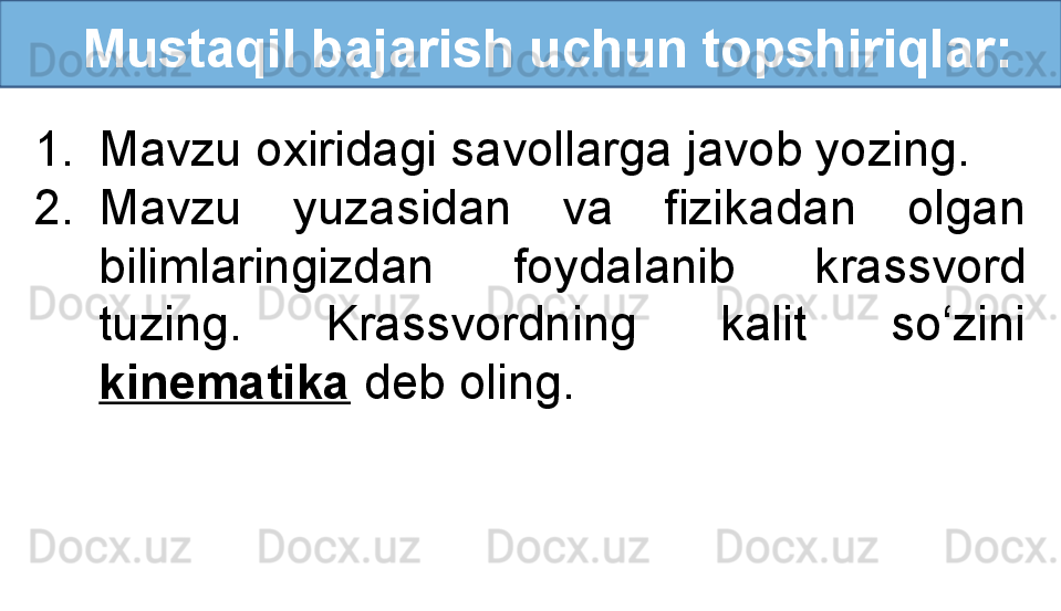    Mustaqil bajarish uchun topshiriqlar:
1. Mavzu oxiridagi savollarga javob yozing.
2. Mavzu  yuzasidan  va  fizikadan  olgan 
bilimlaringizdan  foydalanib  krassvord 
tuzing.  Krassvordning  kalit  so‘zini 
kinematika  deb oling. 