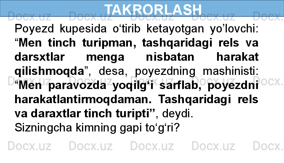       TAKRORLASH
Poyezd  kupesida  o‘tirib  ketayotgan  yo’lovchi: 
“ Men  tinch  turipman,  tashqaridagi  rels  va 
darsxtlar  menga  nisbatan  harakat 
qilishmoqda ”,  desa,  poyezdning  mashinisti: 
“ Men  paravozda  yoqilg‘i  sarflab,  poyezdni 
harakatlantirmoqdaman.  Tashqaridagi  rels 
va daraxtlar tinch turipti” , deydi.
Sizningcha kimning gapi to‘g‘ri? 