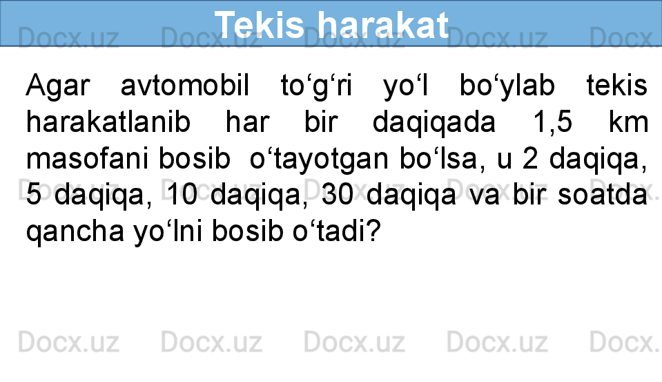 Tekis harakat
Agar  avtomobil  to‘g‘ri  yo‘l  bo‘ylab  tekis 
harakatlanib  har  bir  daqiqada  1,5  km 
masofani bosib  o‘tayotgan bo‘lsa, u 2 daqiqa, 
5  daqiqa,  10  daqiqa,  30  daqiqa  va  bir  soatda 
qancha yo‘lni bosib o‘tadi? 