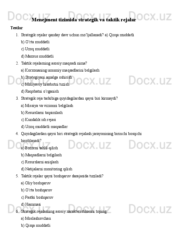 Menejment tizimida strategik va taktik rejalar
Testlar
1. Strategik rejalar qanday davr uchun mo’ljallanadi? a) Qisqa muddatli
b) O’rta muddatli
c) Uzoq muddatli
d) Maxsus muddatli
2. Taktik rejalarning asosiy maqsadi nima?
a) Korxonaning umumiy maqsadlarini belgilash
b) Strategiyani amalga oshirish
c) Moliyaviy hisobotni tuzish
d) Raqobatni o’rganish
3. Strategik reja tarkibiga quyidagilardan qaysi biri kirmaydi?
a) Missiya va vizionni belgilash
b) Resurslarni taqsimlash
c) Kundalik ish rejasi
d) Uzoq muddatli maqsadlar
4. Quyidagilardan qaysi biri strategik rejalash jarayonining birinchi bosqichi 
hisoblanadi?
a) Bozorni tahlil qilish
b) Maqsadlarni belgilash
c) Resurslarni aniqlash
d) Natijalarni monitoring qilish
5. Taktik rejalar qaysi boshqaruv darajasida tuziladi?
a) Oliy boshqaruv
b) O’rta boshqaruv
c) Pastki boshqaruv
d) Hammasi
6. Strategik rejalarning asosiy xarakteristikasini toping:
a) Moslashuvchan
b) Qisqa muddatli 