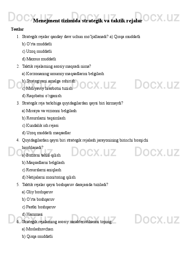 Menejment tizimida strategik va taktik rejalar
Testlar
1. Strategik rejalar qanday davr uchun mo’ljallanadi? a) Qisqa muddatli
b) O’rta muddatli
c) Uzoq muddatli
d) Maxsus muddatli
2. Taktik rejalarning asosiy maqsadi nima?
a) Korxonaning umumiy maqsadlarini belgilash
b) Strategiyani amalga oshirish
c) Moliyaviy hisobotni tuzish
d) Raqobatni o’rganish
3. Strategik reja tarkibiga quyidagilardan qaysi biri kirmaydi?
a) Missiya va vizionni belgilash
b) Resurslarni taqsimlash
c) Kundalik ish rejasi
d) Uzoq muddatli maqsadlar
4. Quyidagilardan qaysi biri strategik rejalash jarayonining birinchi bosqichi 
hisoblanadi?
a) Bozorni tahlil qilish
b) Maqsadlarni belgilash
c) Resurslarni aniqlash
d) Natijalarni monitoring qilish
5. Taktik rejalar qaysi boshqaruv darajasida tuziladi?
a) Oliy boshqaruv
b) O’rta boshqaruv
c) Pastki boshqaruv
d) Hammasi
6. Strategik rejalarning asosiy xarakteristikasini toping:
a) Moslashuvchan
b) Qisqa muddatli