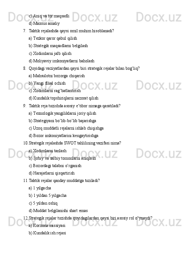 c) Aniq va tor maqsadli
d) Maxsus amaliy
7. Taktik rejalashda qaysi omil muhim hisoblanadi?
a) Tezkor qaror qabul qilish
b) Strategik maqsadlarni belgilash
c) Xodimlarni jalb qilish
d) Moliyaviy imkoniyatlarni baholash
8. Quyidagi vaziyatlardan qaysi biri strategik rejalar bilan bog’liq?
a) Mahsulotni bozorga chiqarish
b) Yangi filial ochish
c) Xodimlarni rag’batlantirish
d) Kundalik topshiriqlarni nazorat qilish
9. Taktik reja tuzishda asosiy e’tibor nimaga qaratiladi?
a) Texnologik yangiliklarni joriy qilish
b) Strategiyani bo’lib-bo’lib bajarishga
c) Uzoq muddatli rejalarni ishlab chiqishga
d) Bozor imkoniyatlarini kengaytirishga
10. Strategik rejalashda SWOT tahlilining vazifasi nima?
a) Xodimlarni tanlash
b) Ijobiy va salbiy tomonlarni aniqlash
c) Bozordagi talabni o’rganish
d) Harajatlarni qisqartirish
11. Taktik rejalar qanday muddatga tuziladi?
a) 1 yilgacha
b) 1 yildan 5 yilgacha
c) 5 yildan oshiq
d) Muddat belgilanishi shart emas
12. Strategik rejalar tuzishda quyidagilardan qaysi biri asosiy rol o’ynaydi?
a) Korxona missiyasi
b) Kundalik ish rejasi 