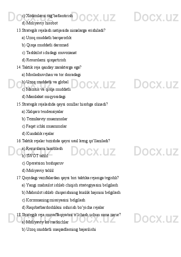 c) Xodimlarni rag’batlantirish
d) Moliyaviy hisobot
13. Strategik rejalash natijasida nimalarga erishiladi?
a) Uzoq muddatli barqarorlik
b) Qisqa muddatli daromad
c) Tashkilot ichidagi muvozanat
d) Resurslarni qisqartirish
14. Taktik reja qanday xarakterga ega?
a) Moslashuvchan va tor doiradagi
b) Uzoq muddatli va global
c) Maxsus va qisqa muddatli
d) Mamlakat miqyosidagi
15. Strategik rejalashda qaysi omillar hisobga olinadi?
a) Xalqaro tendensiyalar
b) Texnikaviy muammolar
c) Faqat ichki muammolar
d) Kundalik rejalar
16. Taktik rejalar tuzishda qaysi usul keng qo’llaniladi?
a) Resurslarni hisoblash
b) SWOT tahlil
c) Operatsion boshqaruv
d) Moliyaviy tahlil
17. Quyidagi vazifalardan qaysi biri taktika rejasiga tegishli?
a) Yangi mahsulot ishlab chiqish strategiyasini belgilash
b) Mahsulot ishlab chiqarishning kunlik hajmini belgilash
c) Korxonaning missiyasini belgilash
d) Raqobatbardoshlikni oshirish bo’yicha rejalar
18. Strategik reja muvaffaqiyatini o’lchash uchun nima zarur?
a) Moliyaviy ko’rsatkichlar
b) Uzoq muddatli maqsadlarning bajarilishi 