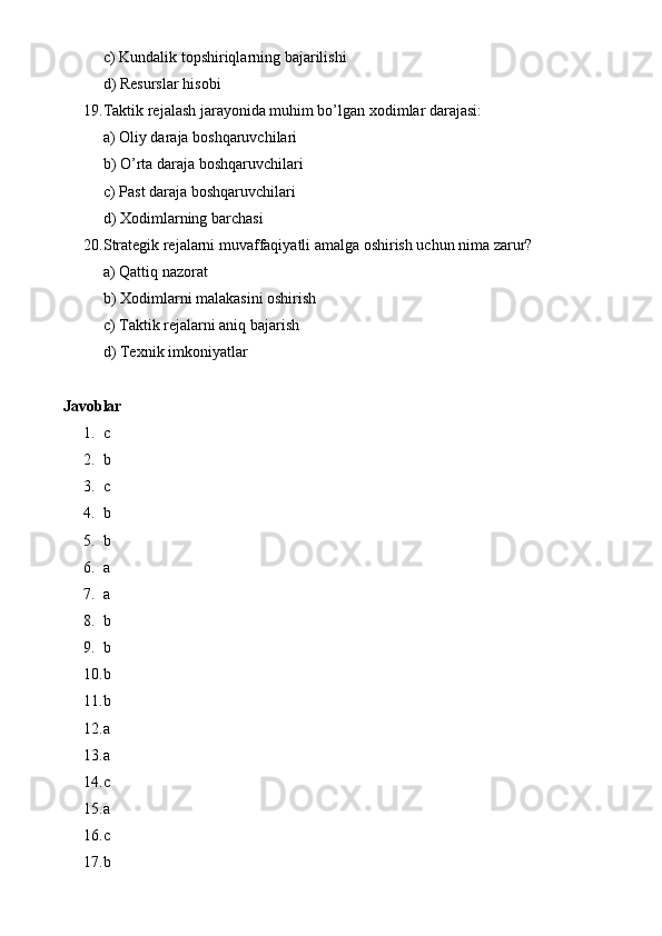 c) Kundalik topshiriqlarning bajarilishi
d) Resurslar hisobi
19. Taktik rejalash jarayonida muhim bo’lgan xodimlar darajasi:
a) Oliy daraja boshqaruvchilari
b) O’rta daraja boshqaruvchilari
c) Past daraja boshqaruvchilari
d) Xodimlarning barchasi
20. Strategik rejalarni muvaffaqiyatli amalga oshirish uchun nima zarur?
a) Qattiq nazorat
b) Xodimlarni malakasini oshirish
c) Taktik rejalarni aniq bajarish
d) Texnik imkoniyatlar
Javoblar
1. c
2. b
3. c
4. b
5. b
6. a
7. a
8. b
9. b
10. b
11. b
12. a
13. a
14. c
15. a
16. c
17. b 