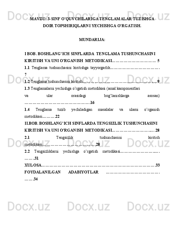 MAVZU: 3-SINF O’QUVCHILARIGA TENGLAMALAR TUZISHGA
DOIR TOPSHIRIQLARNI YECHISHGA O’RGATISH.
MUNDARIJA:
I BOB. BOSHLANG’ICH SINFLARDA  TENGLAMA TUSHUNCHASINI 
KIRITISH VA UNI O’RGANISH  METODIKASI…………………………… 5
1.1   Tenglama   tushunchasini   kiritishga   tayyorgarlik ……………………………….
7  
1.2  Tenglama tushunchasini kiritish ……………………………………………..…9
1.3  Tenglamalarni yechishga o’rgatish metodikasi (amal kamponentlari  
va   ular   orasidagi   bog’lanishlarga   asosan)
………………………………………….16  
1.4   Tenglama   tuzib   yechiladigan   masalalar   va   ularni   o’rganish
metodikasi ……….22   
II.BOB. BOSHLANG’ICH SINFLARDA TENGSIZLIK TUSHUNCHASINI 
KIRITISH VA UNI O’RGANISH  METODIKASI………………………..….28
2.1   Tengsizlik   tushunchasini   kiritish
metodikasi ………………………………….28   
2.2   Tengsizliklarni   yechishga   o’rgatish   metodikasi ……………………..….
……..31   
XULOSA………………………………………………………………………….33 
FOYDALANILGAN   ADABIYOTLAR   ………………………………….
…….34 