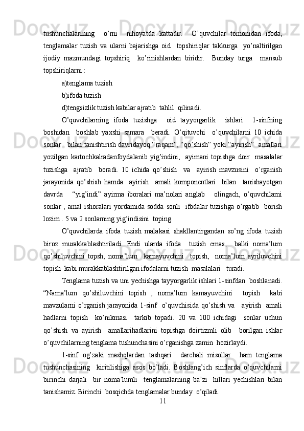 tushunchalarining     o’rni     nihoyatda   kattadir.     O’quvchilar   tomonidan   ifoda,
tenglamalar   tuzish   va   ularni   bajarishga   oid     topshiriqlar   takkurga     yo’naltirilgan
ijodiy   mazmundagi   topshiriq     ko’rinishlardan   biridir.     Bunday   turga     mansub
topshiriqlarni :   
a)tenglama tuzish   
b)ifoda tuzish  
d)tengsizlik tuzish kabilar ajratib  tahlil  qilinadi.  
O’quvchilarning   ifoda   tuzishga     oid   tayyorgarlik     ishlari     1-sinfning
boshidan     boshlab   yaxshi   samara     beradi.   O’qituvchi     o’quvchilarni   10   ichida
sonlar     bilan tanishtirish davridayoq “raqam”, “qo’shish” yoki “ayirish”   amallari
yozilgan   kartochkalradanfoydalanib   yig’indini,     ayimani   topishga   doir     masalalar
tuzishga     ajratib     boradi.   10   ichida   qo’shish     va     ayirish   mavzusini     o’rganish
jarayonida   qo’shish   hamda     ayirish     amali   komponentlari     bilan     tanishayotgan
davrda       “yig’indi”   ayirma   iboralari   ma’nolari   anglab       olingach,   o’quvchilarni
sonlar   ,   amal   ishoralari   yordamida   sodda   sonli     ifodalar   tuzishga   o’rgatib    borish
lozim . 5 va 2 sonlarning yig’indisini  toping.   
O’quvchilarda   ifoda   tuzish   malakasi   shakllantirgandan   so’ng   ifoda   tuzish
biroz   murakkablashtiriladi.   Endi   ularda   ifoda     tuzish   emas,     balki   noma’lum
qo’shiluvchini   topsh,   noma’lum     kamayuvchini     topish,     noma’lum   ayriluvchini
topish  kabi murakkablashtirilgan ifodalarni tuzish  masalalari   turadi.  
Tenglama tuzish va uni yechishga tayyorgarlik ishlari 1-sinfdan  boshlanadi.
“Nama’lum   qo’shiluvchini   topish   ,   noma’lum   kamayuvchini     topish     kabi
mavzularni o’rganish jarayonida 1-sinf   o’quvchisida  qo’shish va     ayirish   amali
hadlarni   topish     ko’nikmasi     tarkib   topadi.   20   va   100   ichidagi     sonlar   uchun
qo’shish   va   ayirish     amallarihadlarini   topishga   doirtizmli   olib     borilgan   ishlar
o’quvchilarning tenglama tushunchasini o’rganishga zamin  hozirlaydi.  
1-sinf   og’zaki   mashqlardan   tashqari     darchali   misollar     ham   tenglama
tushunchasining     kiritilishiga   asos   bo’ladi.   Boshlang’ich   sinflarda   o’quvchilarni
birinchi   darjali     bir   noma’lumli     tenglamalarning   ba’zi     hillari   yechishlari   bilan
tanishamiz. Birinchi  bosqichda tenglamalar bunday  o’qiladi.  
11 