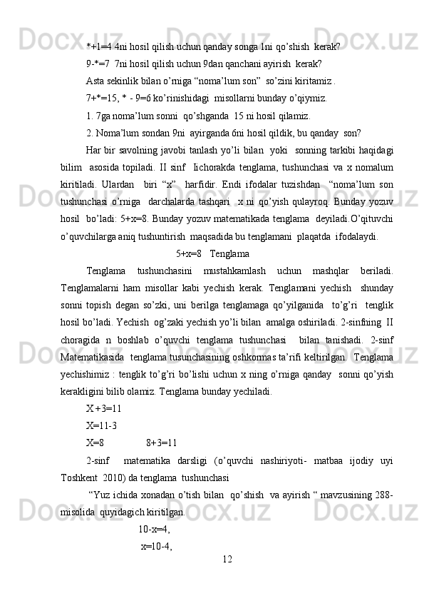 *+1=4 4ni hosil qilish uchun qanday songa 1ni qo’shish  kerak?  
9-*=7  7ni hosil qilish uchun 9dan qanchani ayirish  kerak?   
Asta sekinlik bilan o’rniga “noma’lum son”  so’zini kiritamiz .  
7+*=15, * - 9=6 ko’rinishidagi  misollarni bunday o’qiymiz.  
1. 7ga noma’lum sonni  qo’shganda  15 ni hosil qilamiz.  
2. Noma’lum sondan 9ni  ayirganda 6ni hosil qildik, bu qanday  son?  
Har bir savolning javobi  tanlash yo’li  bilan   yoki   sonning tarkibi  haqidagi
bilim     asosida   topiladi.   II   sinf     Iichorakda   tenglama,   tushunchasi   va   x   nomalum
kiritiladi.   Ulardan     biri   “x”     harfidir.   Endi   ifodalar   tuzishdan     “noma’lum   son
tushunchasi   o’rniga     darchalarda   tashqari     x   ni   qo’yish   qulayroq.   Bunday   yozuv
hosil   bo’ladi: 5+x=8. Bunday yozuv matematikada tenglama   deyiladi.O’qituvchi
o’quvchilarga aniq tushuntirish  maqsadida bu tenglamani  plaqatda  ifodalaydi.  
                                    5+x=8   Tenglama  
Tenglama   tushunchasini   mustahkamlash   uchun   mashqlar   beriladi.
Tenglamalarni   ham   misollar   kabi   yechish   kerak.   Tenglamani   yechish     shunday
sonni   topish   degan   so’zki,   uni   berilga   tenglamaga   qo’yilganida     to’g’ri     tenglik
hosil bo’ladi. Yechish  og’zaki yechish yo’li bilan  amalga oshiriladi. 2-sinfning  II
choragida   n   boshlab   o’quvchi   tenglama   tushunchasi     bilan   tanishadi.   2-sinf
Matematikasida  tenglama tusunchasining oshkormas ta’rifi keltirilgan.  Tenglama
yechishimiz  :  tenglik  to’g’ri   bo’lishi  uchun  x ning  o’rniga  qanday    sonni   qo’yish
kerakligini bilib olamiz. Tenglama bunday yechiladi.  
X +3=11  
X=11-3  
X=8                 8+3=11  
2-sinf     matematika   darsligi   (o’quvchi   nashiriyoti-   matbaa   ijodiy   uyi
Toshkent  2010) da tenglama  tushunchasi  
  “Yuz ichida xonadan o’tish bilan   qo’shish   va ayirish “ mavzusining 288-
misolida  quyidagich kiritilgan.                              
                     10-x=4,   
                      x=10-4,   
12 