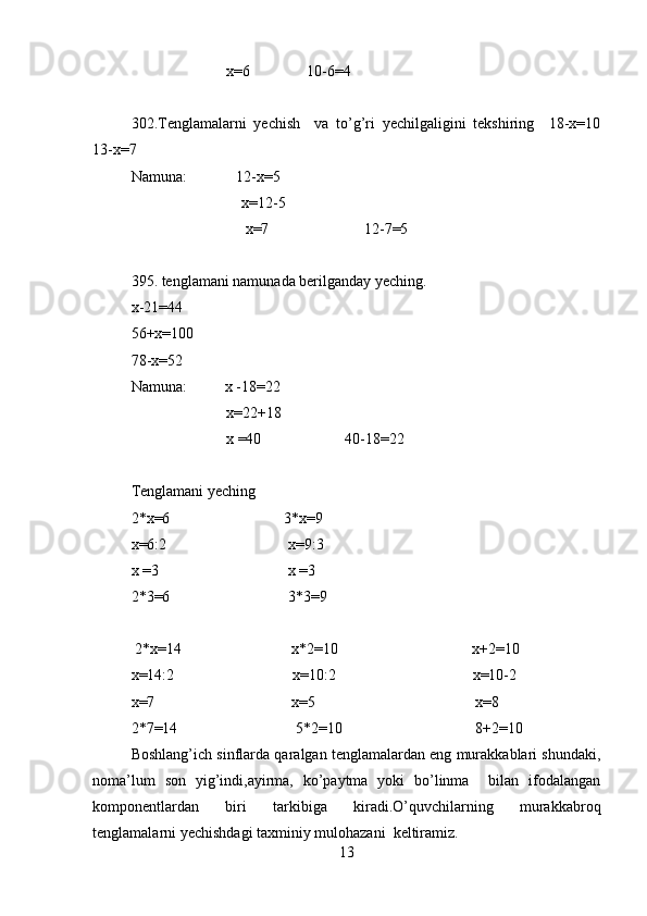                          x=6               10-6=4  
302.Tenglamalarni   yechish     va   to’g’ri   yechilgaligini   tekshiring     18-x=10
13-x=7  
Namuna:             12-x=5  
                             x=12-5  
                              x=7                         12-7=5  
395. tenglamani namunada berilganday yeching.  
x-21=44 
56+x=100
78-x=52  
Namuna:          x -18=22  
                         x=22+18  
                         x =40                      40-18=22  
                              
Tenglamani yeching  
2*x=6                              3*x=9  
x=6:2                                x=9:3  
x =3                                  x =3   
2*3=6                               3*3=9                  
 2*x=14                             x*2=10                                   x+2=10  
x=14:2                               x=10:2                                    x=10-2  
x=7                                    x=5                                          x=8  
2*7=14                               5*2=10                                   8+2=10  
Boshlang’ich sinflarda qaralgan tenglamalardan eng murakkablari shundaki,
noma’lum   son   yig’indi,ayirma,   ko’paytma   yoki   bo’linma     bilan   ifodalangan
komponentlardan   biri   tarkibiga   kiradi.O’quvchilarning   murakkabroq
tenglamalarni yechishdagi taxminiy mulohazani  keltiramiz.  
13 