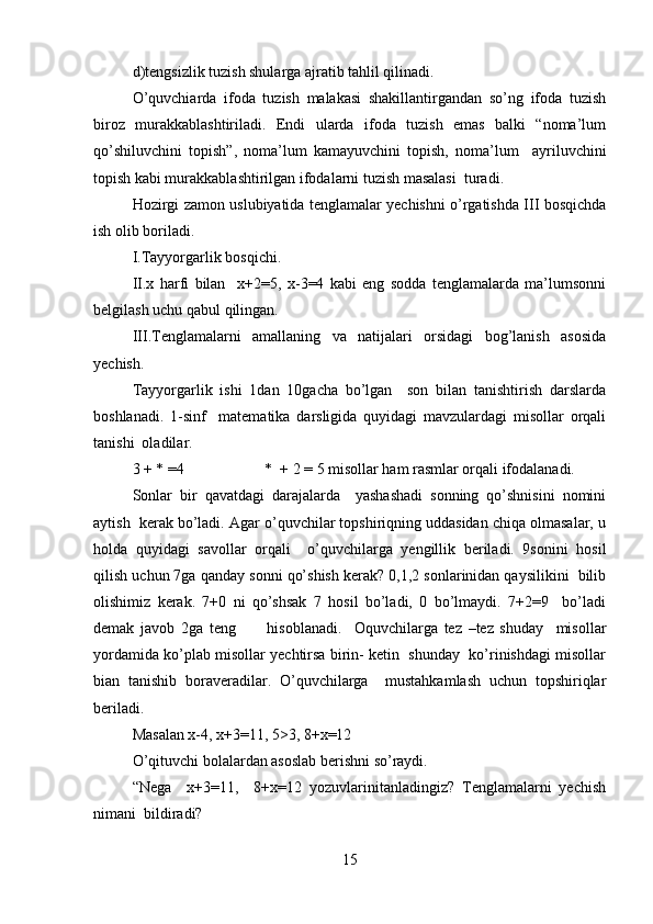 d)tengsizlik tuzish shularga ajratib tahlil qilinadi.  
O’quvchiarda   ifoda   tuzish   malakasi   shakillantirgandan   so’ng   ifoda   tuzish
biroz   murakkablashtiriladi.   Endi   ularda   ifoda   tuzish   emas   balki   “noma’lum
qo’shiluvchini   topish”,   noma’lum   kamayuvchini   topish,   noma’lum     ayriluvchini
topish kabi murakkablashtirilgan ifodalarni tuzish masalasi  turadi.  
Hozirgi zamon uslubiyatida tenglamalar yechishni o’rgatishda III bosqichda
ish olib boriladi.  
I.Tayyorgarlik bosqichi.  
II.x   harfi   bilan     x+2=5,   x-3=4   kabi   eng   sodda   tenglamalarda   ma’lumsonni
belgilash uchu qabul qilingan.  
III.Tenglamalarni   amallaning   va   natijalari   orsidagi   bog’lanish   asosida
yechish.  
Tayyorgarlik   ishi   1dan   10gacha   bo’lgan     son   bilan   tanishtirish   darslarda
boshlanadi.   1-sinf     matematika   darsligida   quyidagi   mavzulardagi   misollar   orqali
tanishi  oladilar.  
3 + * =4                     *  + 2 = 5 misollar ham rasmlar orqali ifodalanadi.  
Sonlar   bir   qavatdagi   darajalarda     yashashadi   sonning   qo’shnisini   nomini
aytish  kerak bo’ladi. Agar o’quvchilar topshiriqning uddasidan chiqa olmasalar, u
holda   quyidagi   savollar   orqali     o’quvchilarga   yengillik   beriladi.   9sonini   hosil
qilish uchun 7ga qanday sonni qo’shish kerak? 0,1,2 sonlarinidan qaysilikini  bilib
olishimiz   kerak.   7+0   ni   qo’shsak   7   hosil   bo’ladi,   0   bo’lmaydi.   7+2=9     bo’ladi
demak   javob   2ga   teng           hisoblanadi.     Oquvchilarga   tez   –tez   shuday     misollar
yordamida ko’plab misollar yechtirsa birin- ketin  shunday  ko’rinishdagi misollar
bian   tanishib   boraveradilar.   O’quvchilarga     mustahkamlash   uchun   topshiriqlar
beriladi.
Masalan x-4, x+3=11, 5>3, 8+x=12  
O’qituvchi bolalardan asoslab berishni so’raydi.  
“Nega     x+3=11,     8+x=12   yozuvlarinitanladingiz?   Tenglamalarni   yechish
nimani  bildiradi?  
15 