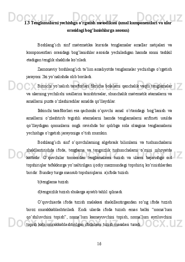 1.3  Tenglamalarni yechishga o’rgatish metodikasi (amal kamponentlari   va   ular
orasidagi   bog’lanishlarga   asosan)
Boshlang’ich   sinf   matematika   kursida   tenglamalar   amallar   natijalari   va
komponentlari   orasidagi   bog’lanishlar   asosida   yechiladigan   hamda   sonni   tashkil
etadigan tenglik shaklida   ko’riladi.
Zamonaviy boshlang’ich ta’lim  amaliyotda tenglamalar  yechishga  o’rgatish
jarayoni   2ki   yo’nalishda   olib boriladi.
Birinchi   yo’nalish   taraftorlari   fikricha   bolalarni   qanchalik   vaqtli   tenglamalar
va   ularning yechilishi usullarini tanishtirsalar, shunchalik matematik   atamalarni   va
amallarni   puxta   o’zlashiradilar   amalda   qo’llaydilar.
Ikkinchi   tarafdorlari   esa   qachonki o’quvchi   amal   o’rtasidagi   bog’lanish   va
amallarni   o’zlashtirib   tegishli   atamalarni   hamda   tenglamalarni   arifmeti   usulda
qo’llaydigan   qonunlarni   ongli   ravishda   bir   qolibga   sola   olsagina   tenglamalarni
yechishga   o’rgatish   jarayoniga   o’tish   mumkin.
Boshlang’ich   sinf   o’quvchilarning   algebraik   bilimlarni   va   tushunchalarni
shakllantirishda   ifoda,   tenglama   va   tengsizlik   tushunchalarni   o’rnini   nihoyatda
kattadir.   O’quvchilar   tomonidan   tenglamalarni   tuzish   va   ularni   bajarishga   oid
topshiriqlar tafakkurga yo’naltirilgan ijodiy mazmundagi   topshiriq ko’rinishlardan
biridir. Bunday turga mansub topshiriqlarni.   a)ifoda   tuzish
b)tenglama   tuzish
d)tengsizlik   tuzish   shularga   ajratib   tahlil   qilinadi.
O’quvchiarda   ifoda   tuzish   malakasi   shakillantirgandan   so’ng   ifoda   tuzish
biroz   murakkablashtiriladi.   Endi   ularda   ifoda   tuzish   emas   balki   “noma’lum
qo’shiluvchini   topish”,   noma’lum   kamayuvchini   topish,   noma’lum   ayriluvchini
topish kabi murakkablashtirilgan ifodalarni tuzish masalasi   turadi.
16 