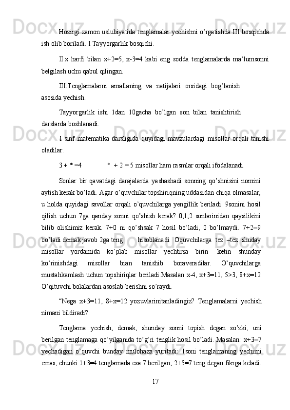 Hozirgi zamon uslubiyatida tenglamalar yechishni o’rgatishda III bosqichda
ish   olib boriladi. I.Tayyorgarlik   bosqichi.
II.x   harfi   bilan   x+2=5,   x-3=4   kabi   eng   sodda   tenglamalarda   ma’lumsonni
belgilash   uchu qabul   qilingan.
III.Tenglamalarni   amallaning   va   natijalari   orsidagi   bog’lanish
asosida   yechish.
Tayyorgarlik   ishi   1dan   10gacha   bo’lgan   son   bilan   tanishtirish
darslarda   boshlanadi.
1-sinf   matematika   darsligida   quyidagi   mavzulardagi   misollar   orqali   tanishi
oladilar.
3   +   *   =4 *   +   2 =   5   misollar   ham   rasmlar   orqali   ifodalanadi.
Sonlar   bir   qavatdagi   darajalarda   yashashadi   sonning   qo’shnisini   nomini
aytish   kerak bo’ladi. Agar o’quvchilar topshiriqning uddasidan chiqa olmasalar,
u   holda quyidagi  savollar  orqali   o’quvchilarga yengillik beriladi. 9sonini  hosil
qilish   uchun   7ga   qanday   sonni   qo’shish   kerak?   0,1,2   sonlarinidan   qaysilikini
bilib   olishimiz   kerak.   7+0   ni   qo’shsak   7   hosil   bo’ladi,   0   bo’lmaydi.   7+2=9
bo’ladi   demak   javob   2ga   teng hisoblanadi.   Oquvchilarga   tez   –tez   shuday
misollar   yordamida   ko’plab   misollar   yechtirsa   birin-   ketin   shunday
ko’rinishdagi   misollar   bian   tanishib   boraveradilar.   O’quvchilarga
mustahkamlash uchun topshiriqlar beriladi.Masalan x-4, x+3=11, 5>3, 8+x=12
O’qituvchi   bolalardan asoslab berishni   so’raydi.
“Nega   x+3=11,   8+x=12   yozuvlarinitanladingiz?   Tenglamalarni   yechish
nimani   bildiradi?
Tenglama   yechish,   demak,   shunday   sonni   topish   degan   so’zki,   uni
berilgan   tenglamaga qo’yilganida to’g’ri tenglik hosil  bo’ladi. Masalan:  x+3=7
yechadigan   o’quvchi   bunday   mulohaza   yuritadi:   1soni   tenglamaning   yechimi
emas, chunki 1+3=4 tenglamada esa 7 berilgan; 2+5=7 teng degan fikrga keladi.
17 