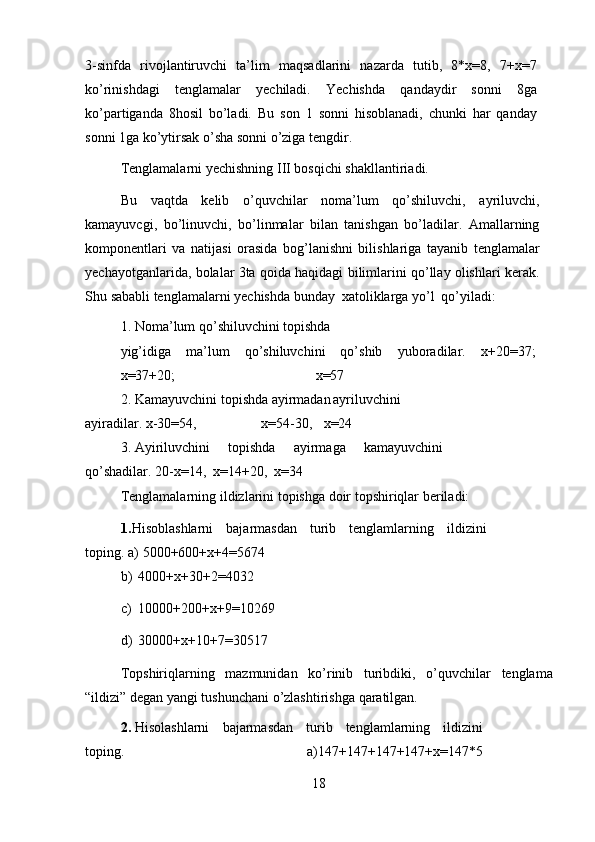 3-sinfda   rivojlantiruvchi   ta’lim   maqsadlarini   nazarda   tutib,   8*x=8,   7+x=7
ko’rinishdagi   tenglamalar   yechiladi.   Yechishda   qandaydir   sonni   8ga
ko’partiganda   8hosil   bo’ladi.   Bu   son   1   sonni   hisoblanadi,   chunki   har   qanday
sonni   1ga   ko’ytirsak   o’sha   sonni   o’ziga   tengdir.
Tenglamalarni   yechishning   III   bosqichi   shakllantiriadi.
Bu   vaqtda   kelib   o’quvchilar   noma’lum   qo’shiluvchi,   ayriluvchi,
kamayuvcgi,   bo’linuvchi,   bo’linmalar   bilan   tanishgan   bo’ladilar.   Amallarning
komponentlari   va   natijasi   orasida   bog’lanishni   bilishlariga   tayanib   tenglamalar
yechayotganlarida, bolalar 3ta qoida haqidagi bilimlarini qo’llay olishlari kerak.
Shu   sababli   tenglamalarni   yechishda   bunday   xatoliklarga   yo’l   qo’yiladi:
1. Noma’lum qo’shiluvchini topishda 
yig’idiga   ma’lum   qo’shiluvchini   qo’shib   yuboradilar.   x+20=37;
x=37+20; x=57
2. Kamayuvchini   topishda   ayirmadan ayriluvchini
ayiradilar.   x-30=54, x=54-30, x=24
3. Ayiriluvchini   topishda   ayirmaga   kamayuvchini
qo’shadilar.   20-x=14,   x=14+20,   x=34
Tenglamalarning   ildizlarini   topishga   doir   topshiriqlar   beriladi:
1. Hisoblashlarni   bajarmasdan   turib   tenglamlarning   ildizini
toping.   a)   5000+600+x+4=5674
b)   4000+x+30+2=4032
c)   10000+200+x+9=10269
d)   30000+x+10+7=30517
Topshiriqlarning   mazmunidan   ko’rinib   turibdiki,   o’quvchilar   tenglama
“ildizi”   degan   yangi   tushunchani   o’zlashtirishga   qaratilgan.
2. Hisolashlarni   bajarmasdan   turib   tenglamlarning   ildizini
toping.   a)147+147+147+147+x=147*5
18 