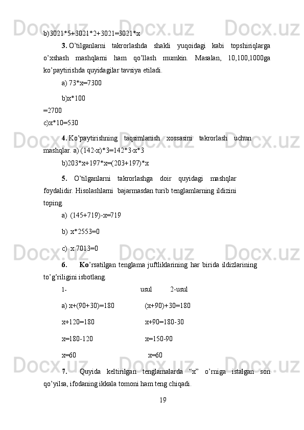 b)3021*5+3021*2+3021=3021*x
3. O’tilganlarni   takrorlashda   shakli   yuqoidagi   kabi   topshiriqlarga
o’xshash   mashqlarni   ham   qo’llash   mumkin.   Masalan,   10,100,1000ga
ko’paytirishda   quyidagilar   tavsiya   etiladi.
a)   73*x=7300
b)x*100
=2700
c)x*10=530
4. Ko’paytirishning   taqsimlanish   xossasini   takrorlash   uchun
mashqlar.   a)   (142-x)*3=142*3-x*3
b)203*x+197*x=(203+197)*x
5.   O’tilganlarni   takrorlashga   doir   quyidagi   mashqlar
foydalidir.   Hisolashlarni   bajarmasdan   turib   tenglamlarning   ildizini
toping.
a)   (145+719)-x=719
b)   x*2553=0
c)   x:7013=0
6. Ko ’rsatilgan   tenglama   juftliklarining   har   birida   ildizlarining
to’g’riligini   isbotlang.
1- usul 2-usul
a)   x+(90+30)=180 (x+90)+30=180
x+120=180 x+90=180-30
x=180-120 x=150-90
x=60 x=60
7. Quyida   keltirilgan   tenglamalarda   “x”   o’rniga   istalgan   son
qo’yilsa, ifodaning   ikkala   tomoni   ham   teng chiqadi.
19 