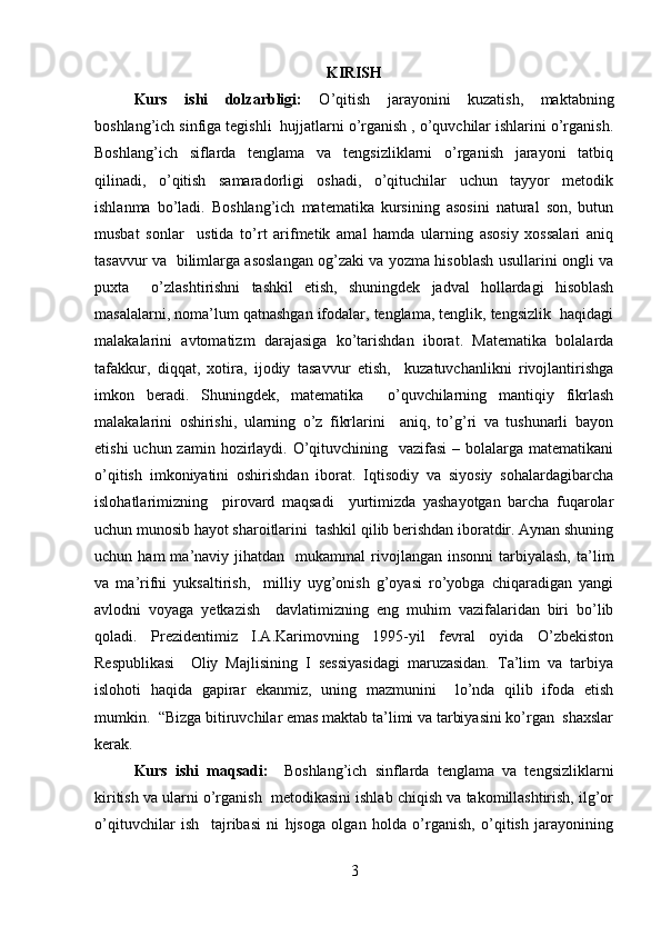 KIRISH
Kurs   ishi   dolzarbligi:   O’qitish   jarayonini   kuzatish,   maktabning
boshlang’ich sinfiga tegishli  hujjatlarni o’rganish , o’quvchilar ishlarini o’rganish.
Boshlang’ich   siflarda   tenglama   va   tengsizliklarni   o’rganish   jarayoni   tatbiq
qilinadi,   o’qitish   samaradorligi   oshadi,   o’qituchilar   uchun   tayyor   metodik
ishlanma   bo’ladi.   Boshlang’ich   matematika   kursining   asosini   natural   son,   butun
musbat   sonlar     ustida   to’rt   arifmetik   amal   hamda   ularning   asosiy   xossalari   aniq
tasavvur va   bilimlarga asoslangan og’zaki va yozma hisoblash usullarini ongli va
puxta     o’zlashtirishni   tashkil   etish,   shuningdek   jadval   hollardagi   hisoblash
masalalarni, noma’lum qatnashgan ifodalar, tenglama, tenglik, tengsizlik  haqidagi
malakalarini   avtomatizm   darajasiga   ko’tarishdan   iborat.   Matematika   bolalarda
tafakkur,   diqqat,   xotira,   ijodiy   tasavvur   etish,     kuzatuvchanlikni   rivojlantirishga
imkon   beradi.   Shuningdek,   matematika     o’quvchilarning   mantiqiy   fikrlash
malakalarini   oshirishi,   ularning   o’z   fikrlarini     aniq,   to’g’ri   va   tushunarli   bayon
etishi  uchun zamin  hozirlaydi. O’qituvchining   vazifasi  – bolalarga matematikani
o’qitish   imkoniyatini   oshirishdan   iborat.   Iqtisodiy   va   siyosiy   sohalardagibarcha
islohatlarimizning     pirovard   maqsadi     yurtimizda   yashayotgan   barcha   fuqarolar
uchun munosib hayot sharoitlarini  tashkil qilib berishdan iboratdir. Aynan shuning
uchun  ham  ma’naviy  jihatdan    mukammal   rivojlangan   insonni   tarbiyalash,  ta’lim
va   ma’rifni   yuksaltirish,     milliy   uyg’onish   g’oyasi   ro’yobga   chiqaradigan   yangi
avlodni   voyaga   yetkazish     davlatimizning   eng   muhim   vazifalaridan   biri   bo’lib
qoladi.   Prezidentimiz   I.A.Karimovning   1995-yil   fevral   oyida   O’zbekiston
Respublikasi     Oliy   Majlisining   I   sessiyasidagi   maruzasidan.   Ta’lim   va   tarbiya
islohoti   haqida   gapirar   ekanmiz,   uning   mazmunini     lo’nda   qilib   ifoda   etish
mumkin.  “Bizga bitiruvchilar emas maktab ta’limi va tarbiyasini ko’rgan  shaxslar
kerak.  
Kurs   ishi   maqsadi:     Boshlang’ich   sinflarda   tenglama   va   tengsizliklarni
kiritish va ularni o’rganish  metodikasini ishlab chiqish va takomillashtirish, ilg’or
o’qituvchilar   ish     tajribasi   ni   hjsoga   olgan   holda   o’rganish,   o’qitish   jarayonining
3 