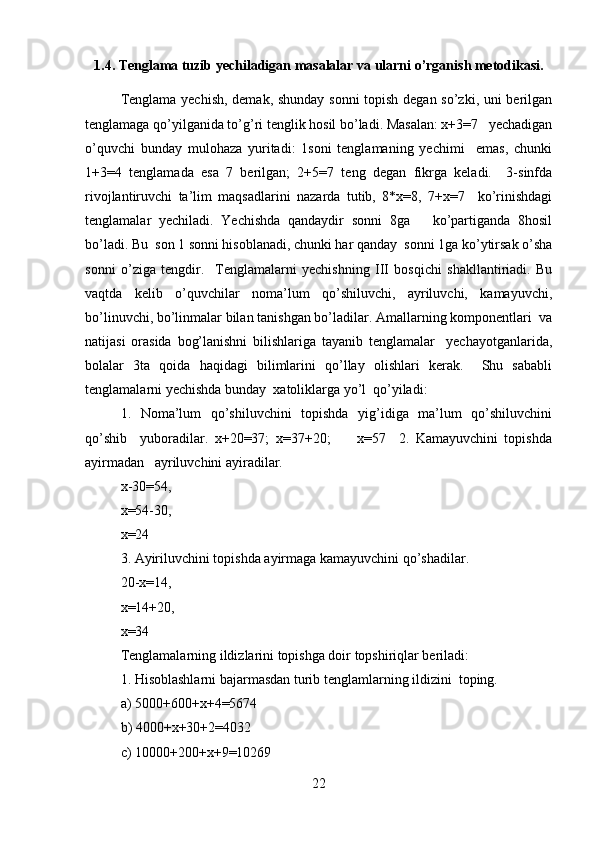 1.4. Tenglama tuzib yechiladigan masalalar va ularni o’rganish metodikasi.
Tenglama yechish, demak, shunday sonni  topish degan so’zki, uni berilgan
tenglamaga qo’yilganida to’g’ri tenglik hosil bo’ladi. Masalan: x+3=7   yechadigan
o’quvchi   bunday   mulohaza   yuritadi:   1soni   tenglamaning   yechimi     emas,   chunki
1+3=4   tenglamada   esa   7   berilgan;   2+5=7   teng   degan   fikrga   keladi.     3-sinfda
rivojlantiruvchi   ta’lim   maqsadlarini   nazarda   tutib,   8*x=8,   7+x=7     ko’rinishdagi
tenglamalar   yechiladi.   Yechishda   qandaydir   sonni   8ga       ko’partiganda   8hosil
bo’ladi. Bu  son 1 sonni hisoblanadi, chunki har qanday  sonni 1ga ko’ytirsak o’sha
sonni   o’ziga   tengdir.     Tenglamalarni   yechishning   III   bosqichi   shakllantiriadi.   Bu
vaqtda   kelib   o’quvchilar   noma’lum   qo’shiluvchi,   ayriluvchi,   kamayuvchi,
bo’linuvchi, bo’linmalar bilan tanishgan bo’ladilar. Amallarning komponentlari  va
natijasi   orasida   bog’lanishni   bilishlariga   tayanib   tenglamalar     yechayotganlarida,
bolalar   3ta   qoida   haqidagi   bilimlarini   qo’llay   olishlari   kerak.     Shu   sababli
tenglamalarni yechishda bunday  xatoliklarga yo’l  qo’yiladi:  
1.   Noma’lum   qo’shiluvchini   topishda   yig’idiga   ma’lum   qo’shiluvchini
qo’shib     yuboradilar.   x+20=37;   x=37+20;         x=57     2.   Kamayuvchini   topishda
ayirmadan   ayriluvchini ayiradilar.   
x-30=54,
x=54-30,     
x=24  
3. Ayiriluvchini topishda ayirmaga kamayuvchini qo’shadilar.  
20-x=14,  
x=14+20,  
x=34  
Tenglamalarning ildizlarini topishga doir topshiriqlar beriladi:  
1. Hisoblashlarni bajarmasdan turib tenglamlarning ildizini  toping.  
a) 5000+600+x+4=5674   
b) 4000+x+30+2=4032  
c) 10000+200+x+9=10269  
22 