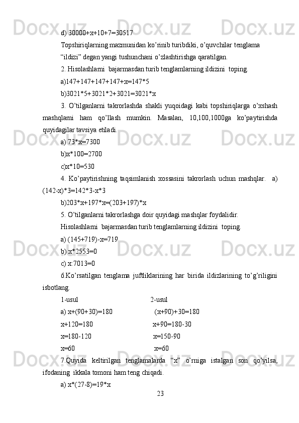 d) 30000+x+10+7=30517  
Topshiriqlarning mazmunidan ko’rinib turibdiki, o’quvchilar tenglama  
“ildizi” degan yangi tushunchani o’zlashtirishga qaratilgan.       
2. Hisolashlarni  bajarmasdan turib tenglamlarning ildizini  toping.  
a)147+147+147+147+x=147*5  
b)3021*5+3021*2+3021=3021*x  
3.   O’tilganlarni   takrorlashda   shakli   yuqoidagi   kabi   topshiriqlarga   o’xshash
mashqlarni   ham   qo’llash   mumkin.   Masalan,   10,100,1000ga   ko’paytirishda
quyidagilar tavsiya etiladi.  
a) 73*x=7300  
b)x*100=2700  
c)x*10=530  
4.   Ko’paytirishning   taqsimlanish   xossasini   takrorlash   uchun   mashqlar.     a)
(142-x)*3=142*3-x*3  
b)203*x+197*x=(203+197)*x  
5. O’tilganlarni takrorlashga doir quyidagi mashqlar foydalidir.   
Hisolashlarni  bajarmasdan turib tenglamlarning ildizini  toping.  
a) (145+719)-x=719  
b) x*2553=0  
c) x:7013=0  
6.Ko’rsatilgan   tenglama   juftliklarining   har   birida   ildizlarining   to’g’riligini
isbotlang.  
1-usul                                         2-usul  
a) x+(90+30)=180                        (x+90)+30=180  
x+120=180                                  x+90=180-30  
x=180-120                                   x=150-90  
x=60                                             x=60  
7.Quyida   keltirilgan   tenglamalarda   “x”   o’rniga   istalgan   son   qo’yilsa,
ifodaning  ikkala tomoni ham teng chiqadi.  
a) x*(27-8)=19*x  
23 