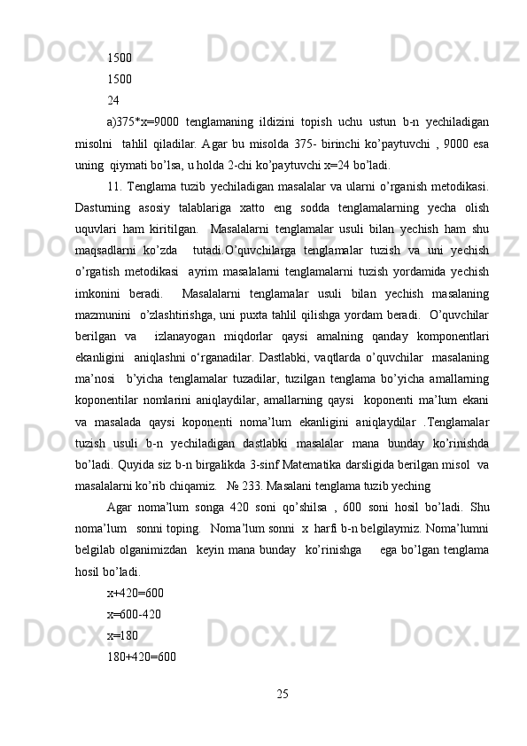 1500  
1500  
24   	 
a)375*x=9000   tenglamaning   ildizini   topish   uchu   ustun   b-n   yechiladigan
misolni     tahlil   qiladilar.   Agar   bu   misolda   375-   birinchi   ko’paytuvchi   ,   9000   esa
uning  qiymati bo’lsa, u holda 2-chi ko’paytuvchi x=24 bo’ladi.  
11.   Tenglama   tuzib   yechiladigan   masalalar   va   ularni   o’rganish   metodikasi.
Dasturning   asosiy   talablariga   xatto   eng   sodda   tenglamalarning   yecha   olish
uquvlari   ham   kiritilgan.     Masalalarni   tenglamalar   usuli   bilan   yechish   ham   shu
maqsadlarni   ko’zda     tutadi.O’quvchilarga   tenglamalar   tuzish   va   uni   yechish
o’rgatish   metodikasi     ayrim   masalalarni   tenglamalarni   tuzish   yordamida   yechish
imkonini   beradi.     Masalalarni   tenglamalar   usuli   bilan   yechish   masalaning
mazmunini   o’zlashtirishga, uni puxta tahlil qilishga yordam  beradi.   O’quvchilar
berilgan   va     izlanayogan   miqdorlar   qaysi   amalning   qanday   komponentlari
ekanligini     aniqlashni   o‘rganadilar.   Dastlabki,   vaqtlarda   o’quvchilar     masalaning
ma’nosi     b’yicha   tenglamalar   tuzadilar,   tuzilgan   tenglama   bo’yicha   amallarning
koponentilar   nomlarini   aniqlaydilar,   amallarning   qaysi     koponenti   ma’lum   ekani
va   masalada   qaysi   koponenti   noma’lum   ekanligini   aniqlaydilar   .Tenglamalar
tuzish   usuli   b-n   yechiladigan   dastlabki   masalalar   mana   bunday   ko’rinishda
bo’ladi. Quyida siz b-n birgalikda 3-sinf Matematika darsligida berilgan misol   va
masalalarni ko’rib chiqamiz.   № 233. Masalani tenglama tuzib yeching   
Agar   noma’lum   songa   420   soni   qo’shilsa   ,   600   soni   hosil   bo’ladi.   Shu
noma’lum   sonni toping.   Noma’lum sonni  x  harfi b-n belgilaymiz. Noma’lumni
belgilab   olganimizdan     keyin   mana   bunday     ko’rinishga         ega   bo’lgan   tenglama
hosil bo’ladi. 
x+420=600    
x=600-420  
x=180                                      
180+420=600  
25 