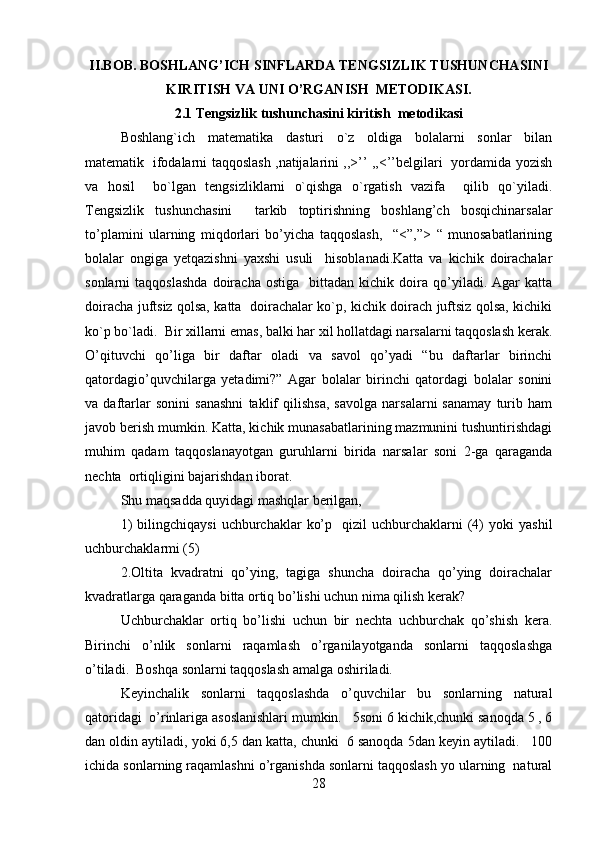 II.BOB. BOSHLANG’ICH SINFLARDA TENGSIZLIK TUSHUNCHASINI
KIRITISH VA UNI O’RGANISH  METODIKASI.
2.1 Tengsizlik tushunchasini kiritish  metodikasi
Boshlang`ich   matematika   dasturi   o`z   oldiga   bolalarni   sonlar   bilan
matematik   ifodalarni taqqoslash ,natijalarini ,,>’’ ,,<’’belgilari   yordamida yozish
va   hosil     bo`lgan   tengsizliklarni   o`qishga   o`rgatish   vazifa     qilib   qo`yiladi.
Tengsizlik   tushunchasini     tarkib   toptirishning   boshlang’ch   bosqichinarsalar
to’plamini   ularning   miqdorlari   bo’yicha   taqqoslash,     “<”,”>   “   munosabatlarining
bolalar   ongiga   yetqazishni   yaxshi   usuli     hisoblanadi.Katta   va   kichik   doirachalar
sonlarni   taqqoslashda   doiracha   ostiga     bittadan   kichik  doira  qo’yiladi.  Agar   katta
doiracha juftsiz qolsa, katta   doirachalar ko`p, kichik doirach juftsiz qolsa, kichiki
ko`p bo`ladi.  Bir xillarni emas, balki har xil hollatdagi narsalarni taqqoslash kerak.
O’qituvchi   qo’liga   bir   daftar   oladi   va   savol   qo’yadi   “bu   daftarlar   birinchi
qatordagio’quvchilarga   yetadimi?”   Agar   bolalar   birinchi   qatordagi   bolalar   sonini
va   daftarlar   sonini   sanashni   taklif   qilishsa,   savolga   narsalarni   sanamay   turib   ham
javob berish mumkin. Katta, kichik munasabatlarining mazmunini tushuntirishdagi
muhim   qadam   taqqoslanayotgan   guruhlarni   birida   narsalar   soni   2-ga   qaraganda
nechta  ortiqligini bajarishdan iborat.  
Shu maqsadda quyidagi mashqlar berilgan,  
1)  bilingchiqaysi   uchburchaklar   ko’p    qizil  uchburchaklarni   (4)   yoki   yashil
uchburchaklarmi (5)  
2.Oltita   kvadratni   qo’ying,   tagiga   shuncha   doiracha   qo’ying   doirachalar
kvadratlarga qaraganda bitta ortiq bo’lishi uchun nima qilish kerak?  
Uchburchaklar   ortiq   bo’lishi   uchun   bir   nechta   uchburchak   qo’shish   kera.
Birinchi   o’nlik   sonlarni   raqamlash   o’rganilayotganda   sonlarni   taqqoslashga
o’tiladi.  Boshqa sonlarni taqqoslash amalga oshiriladi.  
Keyinchalik   sonlarni   taqqoslashda   o’quvchilar   bu   sonlarning   natural
qatoridagi  o’rinlariga asoslanishlari mumkin.   5soni 6 kichik,chunki sanoqda 5 , 6
dan oldin aytiladi, yoki 6,5 dan katta, chunki  6 sanoqda 5dan keyin aytiladi.   100
ichida sonlarning raqamlashni o’rganishda sonlarni taqqoslash yo ularning  natural
28 