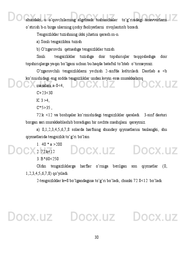 shundaki,   u   o’quvchilarning   algebraik   tushunchalar     to’g’risidagi   tasavvurlarni
o’stirish b-n birga ularning ijodiy faoliyatlarni  rivojlantirib boradi.   
Tengsizliklar tuzishning ikki jihatini qarash m-n.   
a) Sonli tengsizlikni tuzish   
b) O’zgaruvchi  qatnashga tengsizliklar tuzish   
Sonli     tengsizliklar   tuzishga   doir   topshiriqlar   taqqoslashga   doir
topshiriqlarga yaqin bo’lgani uchun bu haqda batafsil to’htab  o’tirmaymiz.  
O’zgaruvchili   tengsizliklarni   yechish   2-sinfda   keltiriladi.   Dastlab   a   <b
ko’rinishidagi eng sodda tengsizliklar undan keyin essa murakkabroq  
masalani a-8<4,   
C+23<30   
K:3 >4,  
C*5>35 ,  
72:k   <12   va   boshqalar   ko’rinishidagi   tengsizliklar   qaraladi.     3-sinf   dasturi
borgan sari murakkablashib boradigan bir nechta mashqlani  qaraymiz.  
a)   0,1,2,3,4,5,6,7,8   solarda   harfning   shunday   qiymatlarini   tanlangki,   shu
qiymatlarida tengsizlik to’g’ri bo’lsin   
1.  40 * a >200   
2. 72:k<12  
3. B*60<250  
Oldin   tengsizliklarga   harflar   o’rniga   berilgan   son   qiymatlar   (0,
1,2,3,4,5,6,7,8) qo’yiladi.   
2-tengsizliklar k=8 bo’lgandagina to’g’ri bo’ladi, chunki 72:8<12  bo’ladi.  
30 