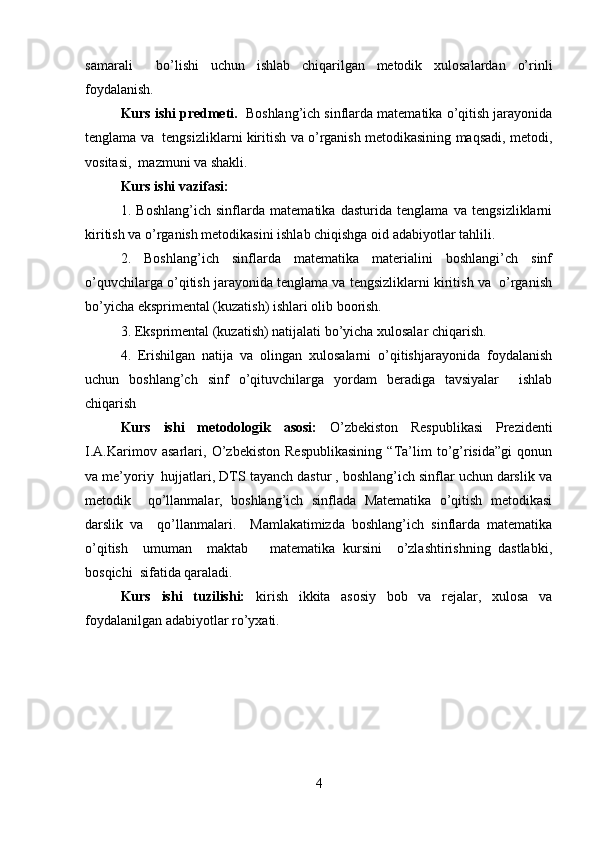samarali     bo’lishi   uchun   ishlab   chiqarilgan   metodik   xulosalardan   o’rinli
foydalanish.      
Kurs ishi predmeti.   Boshlang’ich sinflarda matematika o’qitish jarayonida
tenglama va   tengsizliklarni kiritish va o’rganish metodikasining maqsadi, metodi,
vositasi,  mazmuni va shakli.  
Kurs ishi vazifasi:   
1.   Boshlang’ich   sinflarda   matematika   dasturida   tenglama   va   tengsizliklarni
kiritish va o’rganish metodikasini ishlab chiqishga oid adabiyotlar tahlili.  
2.   Boshlang’ich   sinflarda   matematika   materialini   boshlangi’ch   sinf
o’quvchilarga o’qitish jarayonida tenglama va tengsizliklarni kiritish va  o’rganish
bo’yicha eksprimental (kuzatish) ishlari olib boorish.  
3. Eksprimental (kuzatish) natijalati bo’yicha xulosalar chiqarish.  
4.   Erishilgan   natija   va   olingan   xulosalarni   o’qitishjarayonida   foydalanish
uchun   boshlang’ch   sinf   o’qituvchilarga   yordam   beradiga   tavsiyalar     ishlab
chiqarish   
Kurs   ishi   metodologik   asosi:   O’zbekiston   Respublikasi   Prezidenti
I.A.Karimov   asarlari,   O’zbekiston   Respublikasining   “Ta’lim   to’g’risida”gi   qonun
va me’yoriy  hujjatlari, DTS tayanch dastur , boshlang’ich sinflar uchun darslik va
metodik     qo’llanmalar,   boshlang’ich   sinflada   Matematika   o’qitish   metodikasi
darslik   va     qo’llanmalari.     Mamlakatimizda   boshlang’ich   sinflarda   matematika
o’qitish     umuman     maktab       matematika   kursini     o’zlashtirishning   dastlabki,
bosqichi  sifatida qaraladi.  
Kurs   ishi   tuzilishi:   kirish   ikkita   asosiy   bob   va   rejalar,   xulosa   va
foydalanilgan adabiyotlar ro’yxati.
4 