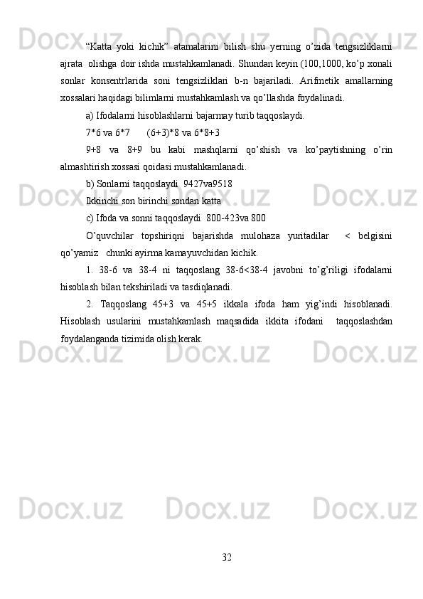 “Katta   yoki   kichik”   atamalarini   bilish   shu   yerning   o’zida   tengsizliklarni
ajrata  olishga doir ishda mustahkamlanadi. Shundan keyin (100,1000, ko’p xonali
sonlar   konsentrlarida   soni   tengsizliklari   b-n   bajariladi.   Arifmetik   amallarning
xossalari haqidagi bilimlarni mustahkamlash va qo’llashda foydalinadi.  
a) Ifodalarni hisoblashlarni bajarmay turib taqqoslaydi.  
7*6 va 6*7       (6+3)*8 va 6*8+3  
9+8   va   8+9   bu   kabi   mashqlarni   qo’shish   va   ko’paytishning   o’rin
almashtirish xossasi qoidasi mustahkamlanadi.  
b) Sonlarni taqqoslaydi  9427va9518   
Ikkinchi son birinchi sondan katta     
c) Ifoda va sonni taqqoslaydi  800-423va 800  
O’quvchilar   topshiriqni   bajarishda   mulohaza   yuritadilar     <   belgisini
qo’yamiz   chunki ayirma kamayuvchidan kichik.  
1.   38-6   va   38-4   ni   taqqoslang   38-6<38-4   javobni   to’g’riligi   ifodalarni
hisoblash bilan tekshiriladi va tasdiqlanadi.  
2.   Taqqoslang   45+3   va   45+5   ikkala   ifoda   ham   yig’indi   hisoblanadi.
Hisoblash   usularini   mustahkamlash   maqsadida   ikkita   ifodani     taqqoslashdan
foydalanganda tizimida olish kerak.  
32 
