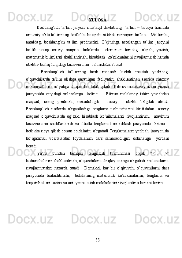 XULOSA
Boshlang’ich   ta’lim   jaryoni   mustaqil   davlatning     ta’lim   –   tarbiya   tizimida
umumiy o’rta ta’limning dastlabki bosqichi sifatida nomoyon bo’ladi.   Ma’lumki,
amaldagi   boshlang’ch   ta’lim   predmetini.   O’qitishga   asoslangan   ta’lim   jaroyini
bo’lib   uning   asasiy   maqsadi   bolalarda     elementar   tarzdagi   o’qish,   yozish,
matematik bilimlarni shakllantirish, hisoblash  ko’nikmalarini rivojlantirish hamda
obektiv borliq haqidagi tasavvurlarni  oshirishdan iborat.    
  Boshlang’ich   ta’limning   bosh   maqsadi   kichik   maktab   yoshidagi
o’quvchilarda   ta’lim   olishga   qaratilgan   faoliyatini   shakllantirish   asosida   shaxsiy
imkoniyatlarini ro’yobga chiqarishni talab qiladi.   Bitiruv malakaviy ishini yozish
jarayonida   quyidagi   xulosalarga     kelindi.       Bitiruv   malakaviy   ishini   yozishdan
maqsad,   uning   predmeti,   metodologik     asosiy,     obekti   belgilab   olindi.
Boshlang’ich   sinflarda   o’rganiladiga   tenglama   tushunchasini   kiritishdan     asosiy
maqsad   o’quvchilarda   og’zaki   hisoblash   ko’nikmalarni   rivojlantirish,     mavhum
tasavvurlarni   shakllantirish   va   albatta   tenglamalarni   ishlash   jarayonida     ketma   –
ketlikka rioya qilish qonun qoidalarini o’rgatadi.Tenglamalarni yechish  jarayonida
ko’rgazmali   vositalardan   foydalanish   dars   samaradoligini   oshirishga     yordam
beradi.  
Ya’na   bundan   tashqari   tengsizlik   tushunchasi   orqali   “<”,   “>”
tushunchalarini shakllantirish, o’quvchilarni farqlay olishga o’rgatish  malakalarini
rivojlantirushni   nazarda   tutadi.     Demakki,   har   bir   o’qituvchi   o’quvchilarni   dars
jarayonida   foalashtirishi,     bolalarning   matematik   ko’nikmalarini,   tenglama   va
tengsizliklarni tuzish va uni  yecha olish malakalarini rivojlantirib borishi lozim.    
                   
33 