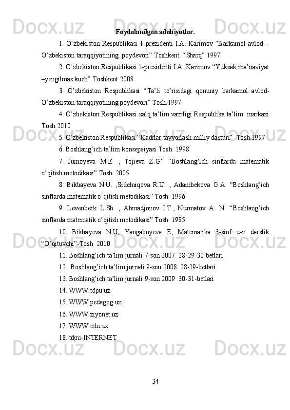 Foydalanilgan adabiyotlar.
1.   O`zbekiston   Respublikasi   1-prezidenti   I.A.   Karimov   ”Barkamol   avlod   –
O’zbekiston taraqqiyotining  poydevori” Toshkent: “Sharq” 1997  
2. O`zbekiston Respublikasi 1-prezidenti I.A. Karimov “Yuksak ma’naviyat
–yengilmas kuch” Toshkent 2008  
3.   O’zbekiston   Respublikasi   “Ta’li   to’risidagi   qonuniy   barkamol   avlod-
O’zbekiston taraqqiyotining poydevori” Tosh.1997  
4. O’zbekiston Respublikasi xalq ta’lim vazrligi Respublika ta’lim   markazi
Tosh.2010  
5. O’zbekiston Respublikasi “Kadrlar tayyorlash milliy dasturi”  Tosh.1997  
6. Boshlang’ich ta’lim konsepsiyasi Tosh. 1998  
7.   Jumoyeva   M.E.   ,   Tojieva   Z.G’.   “Boshlang’ich   sinflarda   matematik
o’qitish metodikasi” Tosh. 2005  
8.   Bikbayeva   N.U.   ,Sidelniqova   R.U.   ,   Adambekova   G.A.   “Boshlang’ich
sinflarda matematik o’qitish metodikasi” Tosh. 1996  
9.   Levenberk   L.Sh.   ,   Ahmadjonov   I.T.,   Nurmatov   A.   N.   “Boshlang’ich
sinflarda matematik o’qitish metodikasi” Tosh. 1985  
10.   Bikbayeva   N.U,   Yangaboyeva   E,   Matematika   3-sinf   u-n   darslik
“O’qituvchi”-Tosh. 2010  
11. Boshlang’ich ta’lim jurnali 7-son 2007  28-29-30-betlari  
12.  Boshlang’ich ta’lim jurnali 9-son 2008  28-29-betlari  
13. Boshlang’ich ta’lim jurnali 9-son 2009  30-31-betlari  
14. WWW.tdpu.uz  
15. WWW.pedagog.uz  
16. WWW.ziyonet.uz  
17. WWW.edu.uz  
18. tdpu-INTERNET  
34 