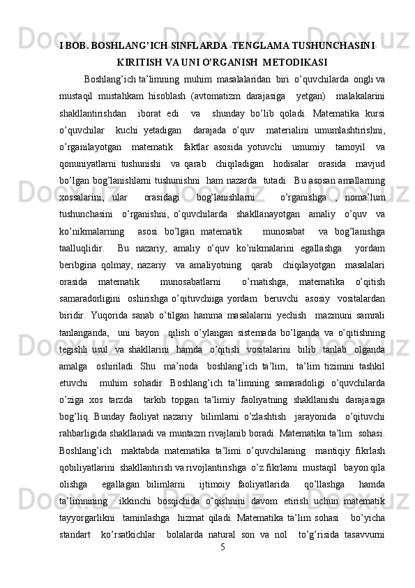 I BOB. BOSHLANG’ICH SINFLARDA  TENGLAMA TUSHUNCHASINI 
KIRITISH VA UNI O’RGANISH  METODIKASI
Boshlang’ich ta’limning  muhim  masalalaridan  biri  o’quvchilarda  ongli va
mustaqil   mustahkam   hisoblash   (avtomatizm   darajasiga     yetgan)     malakalarini
shakllantirishdan     iborat   edi     va     shunday   bo’lib   qoladi.   Matematika   kursi
o’quvchilar     kuchi   yetadigan     darajada   o’quv     materialini   umumlashtirishni,
o’rganilayotgan     matematik     faktlar   asosida   yotuvchi     umumiy     tamoyil     va
qonuniyatlarni   tushunishi     va   qarab     chiqiladigan     hodisalar     orasida     mavjud
bo’lgan bog’lanishlarni tushunishni    ham nazarda   tutadi.   Bu asosan amallarning
xossalarini,   ular     orasidagi     bog’lanishlarni       o’rganishga   ,   noma’lum
tushunchasini     o’rganishni,   o’quvchilarda     shakllanayotgan     amaliy     o’quv     va
ko’nikmalarning     asosi   bo’lgan   matematik       munosabat     va   bog’lanishga
taalluqlidir.     Bu   nazariy,   amaliy   o’quv   ko’nikmalarini   egallashga     yordam
beribgina   qolmay,   nazariy     va   amaliyotning     qarab     chiqilayotgan     masalalari
orasida   matematik     munosabatlarni     o’rnatishga,   matematika   o’qitish
samaradorligini     oshirishga   o’qituvchiiga   yordam     beruvchi     asosiy     vositalardan
biridir.   Yuqorida   sanab   o’tilgan   hamma   masalalarni   yechish     mazmuni   samrali
tanlanganda,     uni   bayon     qilish   o’ylangan   sistemada   bo’lganda   va   o’qitishning
tegishli   usul     va   shakllarini     hamda     o’qitish     vositalarini     bilib     tanlab     olganda
amalga     oshiriladi.   Shu     ma’noda     boshlang’ich   ta’lim,     ta’lim   tizimini   tashkil
etuvchi     muhim   sohadir.   Boshlang’ich   ta’limning   samaradoligi   o’quvchilarda
o’ziga   xos   tarzda     tarkib   topgan   ta’limiy   faoliyatning   shakllanishi   darajasiga
bog’liq.   Bunday   faoliyat   nazariy     bilimlarni   o’zlashtish     jarayonida     o’qituvchi
rahbarligida shakllanadi va muntazm rivajlanib boradi. Matematika ta’lim   sohasi.
Boshlang’ich     maktabda   matematika   ta’limi   o’quvchilaning     mantiqiy   fikrlash
qobiliyatlarini  shakllantirish va rivojlantirishga  o’z fikrlarni  mustaqil   bayon qila
olishga     egallagan   bilimlarni     ijtimoiy   faoliyatlarida     qo’llashga     hamda
ta’limnining     ikkinchi   bosqichida   o’qishnini   davom   etirish   uchun   matematik
tayyorgarlikni     taminlashga     hizmat   qiladi.   Matematika   ta’lim   sohasi       bo’yicha
standart     ko’rsatkichlar     bolalarda   natural   son   va   nol     to’g’risida   tasavvurni
5 
