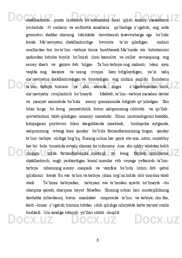 shakllantirish     puxta   hisoblash   ko’nikmalarni   hosil   qilish   amaliy   masalalarni
yechishda     N   sonlarni   va   arifmetik   amallarni     qo’llashga   o’rgatish,   eng   soda
geometric   shaklar   ularning     tekislikda     tasvirlanish   tasavvurlarga   ega     bo’lishi
kerak.   Ma’naviyatni   shakllantirishga     bevosita     ta’sir   qiladigan       muhim
omillardan   biri   bu-ta’lim   –tarbiya   tizimi   hisoblanadi.Ma’lumki   ota-   bobolarimiz
qadimdan   beboha   boylik     bo’lmish     ilmu   kamoloti     va   millat     ravnaqining     eng
asosiy   sharti     va     gazovi   deb     bilgan   .   Ta’lim-tarbiya-ong   mahsuli,     lekin     ayni
vaqtda   ong     darajasi     va   uning     rivojini     ham   belgilaydigan,     ya’ni     xalq
ma’naviyatini shakllantiradigan va  boyitadigan   eng  muhim  omildir.  Binobarin
ta’lim-   tarbiya   tizimini     va     shu     asosida     ongni       o’zgartirmasdan   turib,
ma’naviyatni   rivojlantirib   bo’lmaydi.         Maktab, ta’lim –tarbiya masalasi davlat
va     jamiyat   nazoratida   bo’lishi       asosiy   qonunimizda   belgilab   qo’yiladgan.     Shu
bilan   birga     bu   keng     jamoatchilik,   butun   xalqimizning   ishtiroki     va   qo’llab-
quvvatlashini  talab qiladigan  umumiy  masaladir.  Shuni  unutmasligimiz kerakki,
kelajagimiz   poydevori   bilim   dargohlarida   yaratiladi,     boshqacha   aytganda,
xalqimizning     ertangi   kuni   qanday     bo’lishi   farzandlarimizning   bugun     qanday
ta’lim- tarbiya   olishga bog’liq. Buning uchun har qaysi ota-ona, ustoz, murabbiy
har bir  bola  timsolida avvalo shaxsni ko’rishizarur. Ana  shu oddiy talabdan kelib
chiqqan       holda,   farzandlarimizni   mustaqil     va     keng     fikrlash   qobiliyatini
shakllantirish,  ongli  yashaydigan  komil insonlar  etib  voyaga  yetkazish- ta’lim-
tarbiya       sohasining   asosiy     maqsadi     va     vazifasi     bo’lishi     lozim,   deb     qabul
qilishimiz   kerak. Bu esa  ta’lim va tarbiya  ishini uyg’un holda  olib borishni talab
etadi.       Ta’limni   tarbiyadan,     tarbiyani   esa   ta’limdan   ajratib   bo’lmaydi   –bu
sharqona qarash, sharqona   hayot   falsafasi.   Shuning uchun   han   mustaqillikning
dastlabki   yillardanoq     butun     mamlakat       miqyosida     ta’lim     va   tarbiya,   ilm-fan,
kasb –hunar  o’rgatish tizimini tubdan  isloh qilishga nihoyatda katta zarurat sezila
boshladi.  Uni amalga oshirish  yo’llari ishlab  chiqildi. 
6 