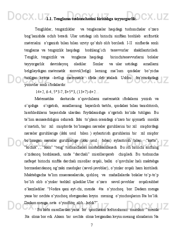 1.1. Tenglama tushunchasini kiritishga tayyorgarlik.  
Tengliklar,   tengsizliklar     va   tenglamalar   haqidagi   tushunchalar   o’zaro
bog’lanishda   ochib   beradi.   Ular   ustidagi   ish   birinchi   sinfdan   boshlab     arifmetik
materialni     o’rganish   bilan   bilan   uzviy   qo’shib   olib   boriladi.   I-II     sinflarda   sonli
tenglama   va   tengsizlik   haqidagi     boshlang’ich     tasavvurlar     shakllantiriladi.
Tenglik,   tengsizlik   va     tenglama   haqidagi     birinchitasavvurlarni   bolalar
tayyorgarlik     davridayoq     oladilar.     Sonlar     va   ular   ustidagi     amallarni
belgilaydigan   matematik     simvol(belgi)     larning     ma’lum     qoidalar     bo’yicha
tuzilgan   ketma   –ketligi   matematik     ifoda   deb   ataladi.   Ushbu     ko’rinishidagi
yozuvlar sonli ifodalardir. 
 14+2, 6-4, 5*3-7, 8+5*3, (13+7)-6+2…    
Matematika     dasturida   o’quvchilarni   matematik   ifodalarni   yozish   va
o’qishga       o’rgatish,     amallarning     bajarilish   tartibi,   qoidalari   bilan   tanishtirish,
hisoblashlarni   bajarishda   ulardan   foydalanishga   o’rgatish   ko’zda   tutilgan.   Bu
ta’lim samaradoligini oshiradi. Ikki   to’plam orasidagi o’zaro bir qiymatli   moslik
o’rnatish,   bir     xil     miqdorda   bo’lmagan   narsalar   guruhlarini   bir   xil     miqdordagi
narsalar   guruhlariga   (ikki   usul     bilan   )   aylantirish   guruhlarini   bir     xil   miqdor
bo’lmagan   narsalar   guruhlariga   (ikki   usul     bilan)   aylantirish   bilan     “katta”,
“kichik”, , “kam” “teng” tushunchalari mustahkamlanadi.  Bu ish birinchi sinfning
o’zidanoq   boshlanadi,   unda   “darchali”   misollarqarab     chiqiladi.   Bu   tushuncha
nafaqat   birinchi   sinfda   darchali   misollar   orqali,   balki     o’quvchilar   hali   maktabga
bormaslaridanoq  og’zaki   mashqlar  (savol-javoblar),  o’yinlar   orqali   ham  kiritiladi.
Maktabgacha   ta’lim   muassasalarida,   qishloq     va     mahallalarda   bolalar   to’p-to’p
bo’lib   olib   o’yinlar   tashkil   qiladilar.Ular   o’zaro     savol-javoblar     orqalisuhbat
o’kaziladilar.   “Nodira   qani   ayt-chi,   menda     4ta     o’yinchoq     bor.   Dadam   menga
yana bir  nechta o’yinchoq obergandan keyin   mening   o’yinchoqlarim 8ta bo’ldi.
Dadam menga  neta  o’yinchoq  olib   keldi?” 
   Bu kabi misollardan yana   bir   qanchasini keltirishimiz   mumkin: “menda
3ta  olma bor edi. Akam  bir  nechta  olma bergandan keyin mening olmalarim 5ta
7 