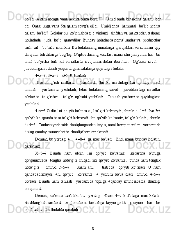 bo’ldi. Akam menga yana nechta olma berdi?”   “Umidjonda bir necha qalam   bor
edi. Onasi unga yana 5ta qalam sovg’a qildi.  Umidjonda  hammasi  bo’lib nechta
qalam  bo’ldi?  Bolalar bu  ko’rinishdagi o’yinlarni  sinfdan va maktabdan tashqari
hollatlada     juda   ko’p   qaraydilar .Bunday holatlarda noma’lumlar va   predmetlar
turli   xil     bo’lishi mumkin. Bu bolalarning nimalarga qiziqishlari va sonlarni qay
darajada bilishlariga bog’liq. O’qituvchining vazifasi  mana shu jarayonni har   bir
amal   bo’yicha   turli   xil   variatlarda   rivojlantirishdan   iboratdir.     Og’zaki   savol   –
javoblargaasoslanib yuqoridagimasalalarga quyidagi ifodalar                     
4+x=8, 3+x=5,  x+5=9  tuziladi. 
  Boshlang’ich   sinflarda     (Isinflarda   )bu   ko’rinishdagi   har   qanday   misol
tanlash       yordamida   yechiladi,   lekin   bolalarning   savol   –   javoblaridagi   misollar
o’zlarida   to’g’ridan  – to’g’ri  og’zaki  yechiladi.     Tanlash  yordamida  quyidagicha
yechiladi:  
4+x=8 Oldin 1ni qo’yib ko’ramiz , 1to’g’ri kelmaydi, chunki 4+1=5. 2va 3ni
qo’yib ko’rganda ham to’g’ri kelmaydi. 4ni qo’yib ko’ramiz, to’g’ri keladi,  chunki
4+4=8.  Tanlash yodamida 4aniqlangandan keyin, amal komponentlari  yordamida
4ning qanday munosabatda ekanligiham aniqlanadi.  
Demak, bu yerdagi 4     4=8-4  ga mos bo’ladi.    Endi mana bunday holatini
qaraymiz.  
X+5=9   Bunda   ham   oldin   1ni   qo’yib   ko’ramiz.   1nidarcha   o’rniga
qo’ganimizda     tenglik  noto’g’ri  chiqadi  2ni  qo’yib  ko’ramiz,    bunda  ham  tenglik
noto’g’ri       chunki   2+5=7.       3ham   shu         tartibda     qo’yib   ko’riladi.   U   ham
qanoatlatirmaydi.   4ni   qo’yib     ko’ramiz     4   yechim   bo’la   oladi,   chunki   4+5=9
bo’ladi.   Bunda   ham   tanlash     yordamida   topilga   4qanday   munosabatda   ekanligi
aniqlanadi.  
Demak,   ko’rinib   turibdiki   bu     yerdagi     4ham   4=9-5   ifodaga   mos   keladi.
Boshlang’ich   sinflarda   tenglamalarni   kiritishga   tayyorgarlik     jarayoni     har     bir
amal uchun 2 xilholatda qaraladi.  
8 