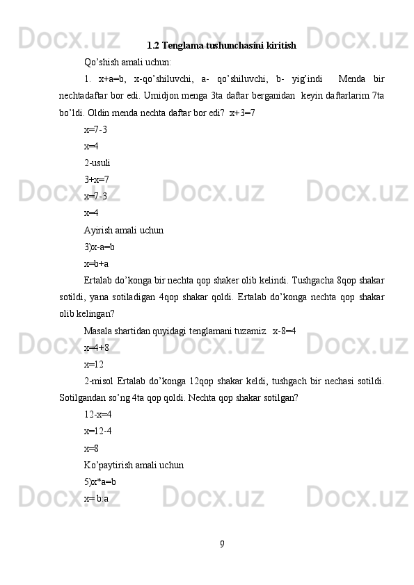 1.2 Tenglama tushunchasini kiritish
Qo’shish amali uchun:  
1.   x+a=b,   x-qo’shiluvchi,   a-   qo’shiluvchi,   b-   yig’indi     Menda   bir
nechtadaftar bor edi. Umidjon menga 3ta daftar berganidan   keyin daftarlarim 7ta
bo’ldi. Oldin menda nechta daftar bor edi?  x+3=7  
x=7-3  
x=4  
2-usuli  
3+x=7  
x=7-3  
x=4   
Ayirish amali uchun  
3)x-a=b   
x=b+a  
Ertalab do’konga bir nechta qop shaker olib kelindi. Tushgacha 8qop shakar
sotildi,   yana   sotiladigan   4qop   shakar   qoldi.   Ertalab   do’konga   nechta   qop   shakar
olib kelingan?   
Masala shartidan quyidagi tenglamani tuzamiz.  x-8=4  
x=4+8  
x=12  
2-misol   Ertalab   do’konga   12qop   shakar   keldi,   tushgach   bir   nechasi   sotildi.
Sotilgandan so’ng 4ta qop qoldi. Nechta qop shakar sotilgan?     
12-x=4  
x=12-4  
x=8  
Ko’paytirish amali uchun   
5)x*a=b  
x= b:a    
9 