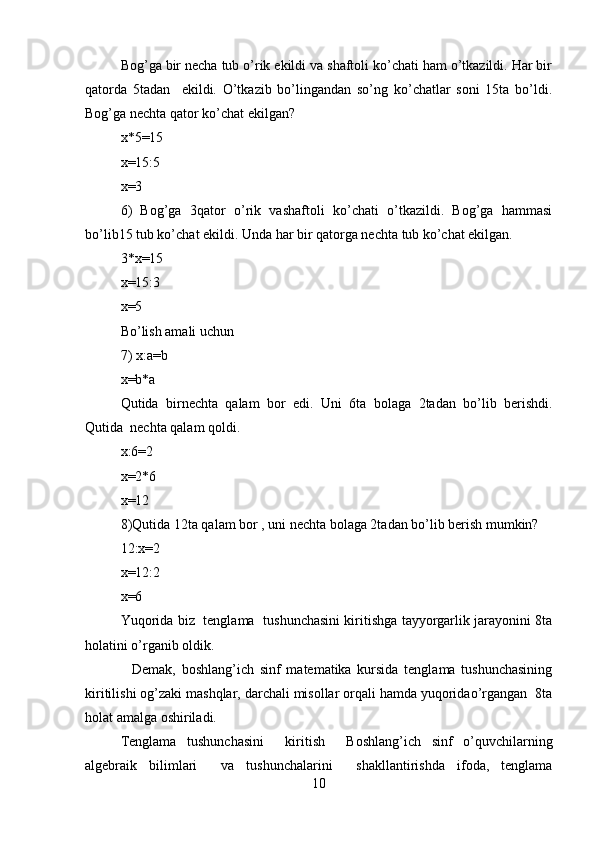 Bog’ga bir necha tub o’rik ekildi va shaftoli ko’chati ham o’tkazildi. Har bir
qatorda   5tadan     ekildi.   O’tkazib   bo’lingandan   so’ng   ko’chatlar   soni   15ta   bo’ldi.
Bog’ga nechta qator ko’chat ekilgan?  
x*5=15  
x=15:5  
x=3  
6)   Bog’ga   3qator   o’rik   vashaftoli   ko’chati   o’tkazildi.   Bog’ga   hammasi
bo’lib15 tub ko’chat ekildi. Unda har bir qatorga nechta tub ko’chat ekilgan.  
3*x=15  
x=15:3   
x=5  
Bo’lish amali uchun  
7) x:a=b  
x=b*a    
Qutida   birnechta   qalam   bor   edi.   Uni   6ta   bolaga   2tadan   bo’lib   berishdi.
Qutida  nechta qalam qoldi.  
x:6=2  
x=2*6  
x=12  
8)Qutida 12ta qalam bor , uni nechta bolaga 2tadan bo’lib berish mumkin?   
12:x=2  
x=12:2  
x=6  
Yuqorida biz   tenglama   tushunchasini kiritishga tayyorgarlik jarayonini 8ta
holatini o’rganib oldik.  
    Demak,   boshlang’ich   sinf   matematika   kursida   tenglama   tushunchasining
kiritilishi og’zaki mashqlar, darchali misollar orqali hamda yuqoridao’rgangan  8ta
holat amalga oshiriladi.  
Tenglama   tushunchasini     kiritish     Boshlang’ich   sinf   o’quvchilarning
algebraik   bilimlari     va   tushunchalarini     shakllantirishda   ifoda,   tenglama
10 