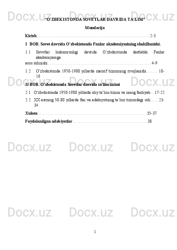 “O’ZBEKISTONDA SOVETLAR DAVRIDA TA’LIM”
Mundarija 
Kirish ……………………………………………………………………….2-3 
I BOB. Sovet davrida O’zbekistonda Fanlar akademiyasining shakillanishi. 
1.1 Sovetlar   hukumronligi   davrida   O’zbekistonda   dastlabki   Fanlar
akademiyasiga 
asos solinishi…………………………………………………………………4-9 
1.2 O‘zbekistonda   1950-1980   yillarda   maorif   tizimining   rivojlanishi………10-
16 
II BOB. O’zbekistonda Sovetlar davrida ta’lim tizimi . 
2.1 O‘zbekistonda 1950-1980 yillarda oliy ta’lim tizimi va uning faoliyati…17-22
2.2 XX asrning 50-80 yillarda fan va adabiyotning ta`lim tizimidagi roli……23-
34 
Xulosa …………………………………………………………………….35-37 
Foydalanilgan adabiyotlar ………………………………………………38 
1  
  