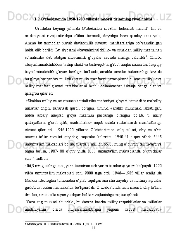 1.2 O‘zbekistonda 1950-1980 yillarda maorif tizimining rivojlanishi
Urushdan   keyingi   yillarda   O’zbekiston   sovetlar   hukumati   maorif,   fan   va
madaniyatni   rivojlantirishga   e'tibor   bermadi,   deyishga   hech   qanday   asos   yo’q.
Ammo   bu   tarmoqlar   buyuk   davlatchilik   siyosati   manfaatalariga   bo’ysundirilgan
holda olib borildi. Bu siyosatni «baynalminalchilik» va «shaklan milliy mazmunan
sotsialistik»   deb   atalgan   shovinistik   g’oyalar   asosida   amalga   oshirildi 6
.   Chunki
«baynalminalchilikka» tashqi shakl va tashviqot-targ’ibot nuqtai nazaridan haqiqiy
baynalminalchilik g’oyasi  berilgan bo’lsada,  amalda sovetlar  hukmronligi davrida
bu g’oya har qanday milliylik va milliy manfaatni nazar-pisand qilmas, milliylik va
milliy   manfaat   g’oyasi   tarafdorlarini   hech   ikkilanmasdan   iskanja   ostiga   olar   va
qatag’on qilar edi.         
 «Shaklan milliy va mazmunan sotsialistik» madaniyat g’oyasi ham aslida mahalliy
millatlar   ongini   zaharlash   quroli   bo’lgan.   Chunki   «shakl»   shunchaki   ishlatilgani
holda   asosiy   maqsad   g’oya   mazmun   pardasiga   o’ralgan   bo’lib,   u   miliy
qadriyatlarni   g’orat   qilib,   «sotsialistik»   niqob   ostida   ruslashtirish   manfaatlariga
xizmat   qilar   edi.   1946-1990   yillarda   O’zbekistonda   xalq   ta'limi,   oliy   va   o’rta
maxsus   ta'lim   rivojini   quyidagi   raqamlar   ko’rsatdi:   1940-41   o’quv   yilida   5448
umumta'lim maktablari bo’lib, ularda 1 million 651,1 ming o’quvchi ta'lim-tarbiya
olgan   bo’lsa,   1987-`88   o’quv   yilda   8111   umumta'lim   maktablarida   o’quvchilar
soni 4 million 
406,3 ming kishiga etdi, ya'ni taxminan uch yarim barobarga yaqin ko’paydi. 1990
yilda   umumta'lim   maktablari   soni   9000   taga   etdi.   1946—1985   yillar   oralig‘ida
Markaz ideologlari tomonidan o‘ylab topilgan ana shu xayoliy va noilmiy aqidalar
girdobida, butun mamlakatda bo‘lganidek, O‘zbekistonda ham maorif, oliy ta’lim,
ilm-fan, san’at o‘ta siyosiylashgan holda rivojlanishga majbur qilindi.   
  Yana   eng   muhimi   shundaki,   bu   davrda   barcha   milliy   respublikalar   va   millatlar
madaniyatini   o‘zida   mujassamlashtirgan   yagona   «sovet   madaniyati»
6  Murtazayeva. X. O’zbekiston tarixi. II – kitob.  T., 2015. -B.359. 
11  
  