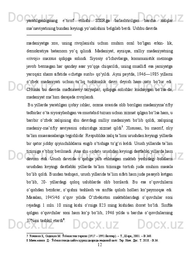 yaratilganligining   e’tirof   etilishi   SSSRga   birlashtirilgan   barcha   xalqlar
ma’naviyatining bundan keyingi yo‘nalishini belgilab berdi.  Ushbu davrda 
 
madaniyatga   xos,   uning   rivojlanishi   uchun   muhim   omil   bo‘lgan   erkin-   lik,
demokratiya   batamom   yo‘q   qilindi.   Madaniyat,   ayniqsa,   milliy   madaniyatning
«rivoji»   maxsus   qolipga   solindi.   Siyosiy   o‘lchovlarga,   kommunistik   mezonga
javob   bermagan   har   qanday   asar   yo‘qqa   chiqarildi,   uning   muallifi   esa   jamiyatga
yaroqsiz shaxs sifatida «chetga surib» qo‘yildi.   Ayni paytda, 1946—1985 yillarni
o‘zbek   madaniyati   uchun   to‘liq   tushkunlik   davri   deyish   ham   xato   bo‘lur   edi.
CHunki   bu   davrda   mafkuraviy   tazyiqlar,   qolipga   solishlar   kuchaygan   bo‘lsa-da,
madaniyat ma’lum darajada rivojlandi.          
  Bu yillarda yaratilgan ijobiy ishlar, omma orasida olib borilgan madaniyma’rifiy
tadbirlar o‘ta siyosiylashgan va mustabid tuzum uchun xizmat qilgan bo‘lsa ham, u
baribir   o‘zbek   xalqining   shu   davrdagi   milliy   madaniyati   bo‘lib   qoldi,   xalqning
madaniy-ma’rifiy   saviyasini   oshirishga   xizmat   qildi 7
.   Xususan,   bu   maorif,   oliy
ta’lim muassasalariga tegishlidir. Respublika xalq ta’limi urushdan keyingi yillarda
bir qator jiddiy qiyinchiliklarni engib o‘tishiga to‘g‘ri keldi. Urush yillarida ta’lim
tizimiga e’tibor berilmadi. Ana shu «odat» urushdan keyingi dastlabki yillarda ham
davom   etdi.   Urush   davrida   o‘qishga   jalb   etilmagan   maktab   yoshidagi   bolalarni
urushdan   keyingi   dastlabki   yillarda   ta’lim   tizimiga   tortish   juda   muhim   masala
bo‘lib qoldi. Bundan tashqari, urush yillarida ta’lim sifati ham juda pasayib ketgan
bo‘lib,   20-   yillardagi   qoloq   uslublarda   olib   borilardi.   Bu   esa   o‘quvchilarni
o‘qishdan   bezdirar,   o‘qishni   tashlash   va   sinfda   qolish   hollari   ko‘paymoqsa   edi.
Masalan,   1945/46   o‘quv   yilida   O‘zbekiston   maktablaridagi   o‘quvchilar   soni
rejadagi   1   mln.   10   ming   kishi   o‘rniga   823   ming   kishidan   iborat   bo‘ldi.   Sinfda
qolgan   o‘quvchilar   soni   ham   ko‘p   bo‘lib,   1946   yilda   u   barcha   o‘quvchilarning
37%ini tashkil etardi 8
. 
7  Усмонов Қ. Содиқов М. Ўзбекистон тарихи (1917 – 1991 йиллар). – Т., Шарқ, 2001. – B.368.  
8  Мамажонов. Д - Ўзбекистонда қайта қуриш даврида маданий ҳаёт. Тар. Ном. Дис. T. 2018. -B.36. 
12  
  