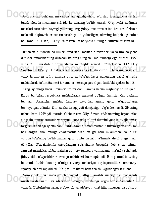   Ayniqsa   qiz   bolalarni   maktabga   jalb   qilish,   ularni   o‘qishni   tugatguncha   ushlab
turish   alohida   muammo   sifatida   ko‘ndalang   bo‘lib   turardi.   O‘qituvchi   xodimlar
masalasi   urushdan   keyingi   yillardagi   eng   jiddiy   muammolardan   biri   edi.   CHunki
malakali   o‘qituvchilar   asosan   urush   ga   14   yuborilgan,   ularning   ko‘pchiligi   halok
bo‘lgandi.  Xususan, 1947 yilda respublika bo‘yicha 4 ming o‘qituvchi etishmasdi. 
 
Tuman   xalq   maorifi   bo‘limlari   mudirlari,   maktab   direktorlari   va   ta’lim   bo‘yicha
direktor   muovinlarning   60%dan   ko‘prog‘i   tegishli   ma’lumotga   ega   emasdi.   1950
yilda   7125   maktab   o‘qituvchilarga   muhtojlik   sezardi.   O‘zbekiston   SSR   Oliy
Sovetining   1957   yil   1   oktyabrdagi   sessiyasida   «O‘zbekiston   SSRda   majburiy   etti
yillik   ta’lim-   ni   to‘liq   amalga   oshirish   to‘g‘risida»gi   qonunning   qabul   qilinishi
maktablarda ta’lim tizimini takomillashtirishga qaratilgan dastlabki qadam bo‘ldi. 
  Yangi   qonunga   ko‘ra  umumta’lim   maktabi   hamma  uchun   majburiy  bo‘lib  qoldi.
Biroq   bu   bilan   respublika   maktablarida   mavjud   bo‘lgan   kamchiliklar   barham
topmadi.   Aksincha,   maktab   haqiqiy   hayotdan   ajralib   qoldi,   o‘quvchilarga
berilayotgan bilimlar fan-texnika taraqqiyoti darajasiga to‘g‘ri kelmasdi. SHuning
uchun   ham   1959   yil   martda   O‘zbekiston   Oliy   Soveti   «Maktabning   hayot   bilan
aloqasini mustahkamlash va respublikada xalq ta’limi tizimini yanada rivojlantirish
to‘g‘risida» yangi qonun qabul qildi. Ammo, sovet mustabid tuzumiga xos bo‘lgan
boshlangan   ishni   oxiriga   etkazmaslik   odati   bu   gal   ham   muammoni   hal   qilish
yo‘lida   to‘g‘anoq   bo‘lib   xizmat   qildi,   oqibatda   xalq   ta’limida   ahvol   o‘zgarmadi.
60-yillar   O‘zbekistonda   «rivojlangan   sotsializm»   bosqichi   deb   e’lon   qilindi.
Jamiyat mamlakat rahbariyatidan ijtimoiy-iqtisodiy va madaniy-ma’rifiy sohalarda
jiddiy   sifat   o‘zgarishlarni   amalga   oshirishni   kutmoqda   edi.   Biroq,   amalda   unday
bo‘lmadi.   Lekin   buning   o‘rniga   siyosiy   rahbariyat   aqidaparastlikni,   ommaviy-
siyosiy ishlarni avj oldirdi. Xalq ta’lim tizimi ham ana shu «girdobga» tashlandi.   
 Rasmiy hokimiyat soxta proletar baynalmilalligini amalda kuchaytirish maqsadida
maktablarda   rus   tili   va   adabiyotini   kengroq   o‘qitishga   urg‘u   berdi.   Natijada   60-
yillarda O‘zbekiston tarixi, o‘zbek tili va adabiyoti, chet tillari, musiqa va qo‘shiq-
13  
  