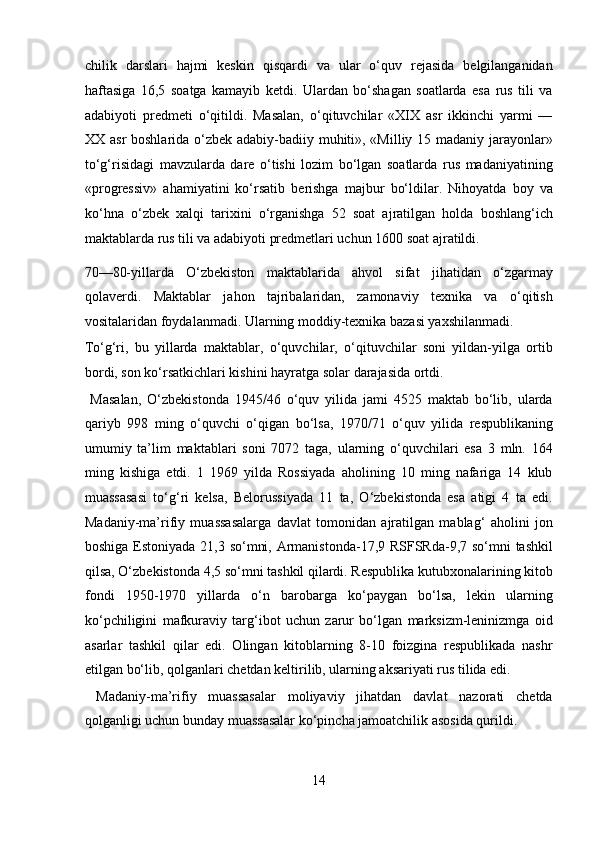 chilik   darslari   hajmi   keskin   qisqardi   va   ular   o‘quv   rejasida   belgilanganidan
haftasiga   16,5   soatga   kamayib   ketdi.   Ulardan   bo‘shagan   soatlarda   esa   rus   tili   va
adabiyoti   predmeti   o‘qitildi.   Masalan,   o‘qituvchilar   «XIX   asr   ikkinchi   yarmi   —
XX asr  boshlarida o‘zbek adabiy-badiiy muhiti», «Milliy 15 madaniy jarayonlar»
to‘g‘risidagi   mavzularda   dare   o‘tishi   lozim   bo‘lgan   soatlarda   rus   madaniyatining
«progressiv»   ahamiyatini   ko‘rsatib   berishga   majbur   bo‘ldilar.   Nihoyatda   boy   va
ko‘hna   o‘zbek   xalqi   tarixini   o‘rganishga   52   soat   ajratilgan   holda   boshlang‘ich
maktablarda rus tili va adabiyoti predmetlari uchun 1600 soat ajratildi. 
70—80-yillarda   O‘zbekiston   maktablarida   ahvol   sifat   jihatidan   o‘zgarmay
qolaverdi.   Maktablar   jahon   tajribalaridan,   zamonaviy   texnika   va   o‘qitish
vositalaridan foydalanmadi. Ularning moddiy-texnika bazasi yaxshilanmadi. 
To‘g‘ri,   bu   yillarda   maktablar,   o‘quvchilar,   o‘qituvchilar   soni   yildan-yilga   ortib
bordi, son ko‘rsatkichlari kishini hayratga solar darajasida ortdi.   
  Masalan,   O‘zbekistonda   1945/46   o‘quv   yilida   jami   4525   maktab   bo‘lib,   ularda
qariyb   998   ming   o‘quvchi   o‘qigan   bo‘lsa,   1970/71   o‘quv   yilida   respublikaning
umumiy   ta’lim   maktablari   soni   7072   taga,   ularning   o‘quvchilari   esa   3   mln.   164
ming   kishiga   etdi.   1   1969   yilda   Rossiyada   aholining   10   ming   nafariga   14   klub
muassasasi   to‘g‘ri   kelsa,   Belorussiyada   11   ta,   O‘zbekistonda   esa   atigi   4   ta   edi.
Madaniy-ma’rifiy   muassasalarga   davlat   tomonidan   ajratilgan   mablag‘   aholini   jon
boshiga Estoniyada 21,3 so‘mni, Armanistonda-17,9 RSFSRda-9,7 so‘mni  tashkil
qilsa, O‘zbekistonda 4,5 so‘mni tashkil qilardi. Respublika kutubxonalarining kitob
fondi   1950-1970   yillarda   o‘n   barobarga   ko‘paygan   bo‘lsa,   lekin   ularning
ko‘pchiligini   mafkuraviy   targ‘ibot   uchun   zarur   bo‘lgan   marksizm-leninizmga   oid
asarlar   tashkil   qilar   edi.   Olingan   kitoblarning   8-10   foizgina   respublikada   nashr
etilgan bo‘lib, qolganlari chetdan keltirilib, ularning aksariyati rus tilida edi. 
  Madaniy-ma’rifiy   muassasalar   moliyaviy   jihatdan   davlat   nazorati   chetda
qolganligi uchun bunday muassasalar ko‘pincha jamoatchilik asosida qurildi. 
14  
  