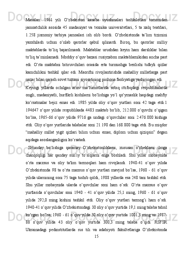 Masalan:   1961   yili   O‘zbekiston   kasaba   uyushmalari   tashkilotlari   tomonidan
jamoatchilik   asosida   45   madaniyat   va   texnika   universitetlari,   5   ta   xalq   teatrlari,
1.258   jismoniy   tarbiya   jamoalari   ish   olib   bordi.   O‘zbekistonda   ta’lim   tizimini
yaxshilash   uchun   o‘nlab   qarorlar   qabul   qilinardi.   Biroq,   bu   qarorlar   milliy
maktablarda   to‘liq   bajarilmasdi.   Maktablar   urushdan   keyin   ham   darsliklar   bilan
to‘liq ta’minlamadi. Moddiy o‘quv bazasi rusiyzabon maktablarnikidan ancha past
edi.   O‘rta   maktabni   bitiruvchilari   orasida   erta   turmushga   berilishi   tufayli   qizlar
kamchilikni   tashkil   qilar   edi.   Maorifni   rivojlantirishda   mahalliy   millatlarga   past
nazar bilan qarash sovet tuzumi siyosatining pinhona faoliyatiga yashiringan edi. 
Keyingi   yillarda   ochilgan   arxiv   ma’lumotlarida   sobiq   ittifoqdagi   respublikalarda
ongli, madaniyatli, hurfikrli kishilarni bo‘lishiga yo‘l qo‘ymaslik haqidagi mahfiy
ko‘rsatmalar   bejiz   emas   edi.   1985   yilda   oliy   o‘quv   yurtlari   soni   42   taga   etdi.1
194647   o‘quv   yilida   respublikada   4483   maktab   bo‘lib,   212.000   o‘quvchi   o‘qigan
bo‘lsa,   1965-66   o‘quv   yilida   9716   ga   undagi   o‘quvchilar   soni   2.476.000   kishiga
etdi. Oliy o‘quv yurtlarida talabalar soni 21.190 dan 168.800 taga etdi. Bu miqdor
“mahalliy   millat   yigit   qizlari   bilim   uchun   emas,   diplom   uchun   qiziqsin”   degan
aqidaga asoslanganligini ko‘rsatadi.          
  SHunday   bo‘lishiga   qaramay   O‘zbekistonliklarni,   xususan   o‘zbeklarni   ilmga
chanqoqligi   har   qanday   sun’iy   to‘siqlarni   enga   boshladi.   Shu   yillar   mobaynida
o’rta   maxsus   va   oliy   ta'lim   tarmoqlari   ham   rivojlandi.   1940-41   o’quv   yilida
O’zbekistonda   98   ta   o’rta   maxsus   o’quv   yurtlari   mavjud   bo’lsa,   1960   -   61   o’quv
yilida ularnining soni 75 taga tushib qoldi, 1988 yillarda esa 248 tani tashkil etdi.
Shu   yillar   mobaynida   ularda   o’quvchilar   soni   ham   o’sdi:   O’rta   maxsus   o’quv
yurtlarida   o’quvchilar   soni   1940   -   41   o’quv   yilida   25,1   ming,   1960   -   61   o’quv
yilida   292,0   ming   kishini   tashkil   etdi.   Oliy   o’quv   yurtlari   tarmog’i   ham   o’sdi.
1940-41 o’quv yilida O’zbekistondagi 30 oliy o’quv yurtida 19,1 ming talaba tahsil
ko’rgan bo’lsa, 1960 - 61 o’quv yilda 30 oliy o’quv yurtida 1001,3 ming va 1987-
88   o’quv   yilida   43   oliy   o’quv   yurtida   300,3   ming   talaba   o’qidi.   RSFSR
Ukrainadagi   pedinstitutlarda   rus   tili   va   adabiyoti   fakultetlariga   O’zbekistonda
15  
  