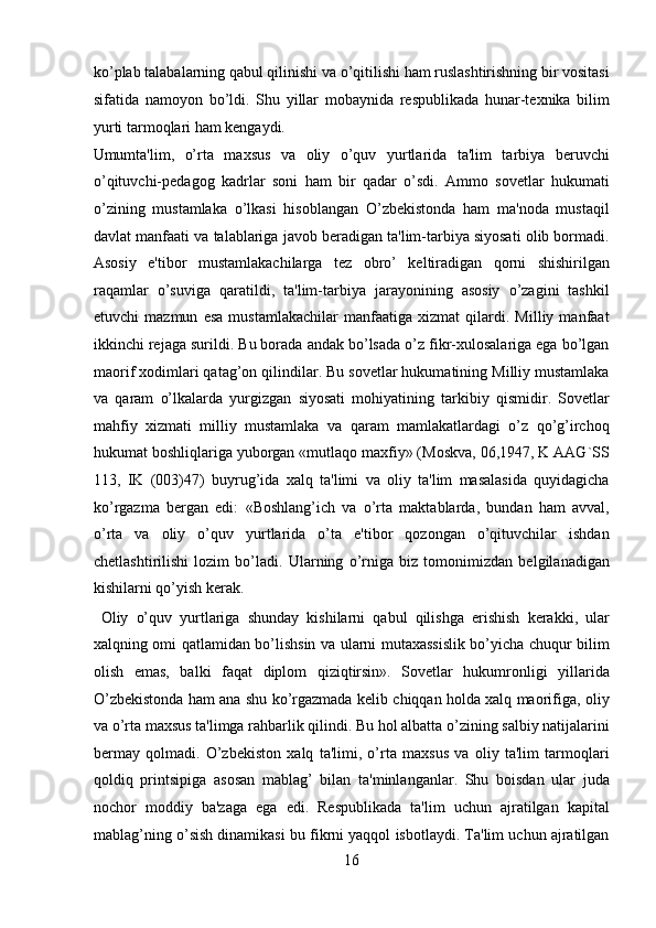 ko’plab talabalarning qabul qilinishi va o’qitilishi ham ruslashtirishning bir vositasi
sifatida   namoyon   bo’ldi.   Shu   yillar   mobaynida   respublikada   hunar-texnika   bilim
yurti tarmoqlari ham kengaydi. 
Umumta'lim,   o’rta   maxsus   va   oliy   o’quv   yurtlarida   ta'lim   tarbiya   beruvchi
o’qituvchi-pedagog   kadrlar   soni   ham   bir   qadar   o’sdi.   Ammo   sovetlar   hukumati
o’zining   mustamlaka   o’lkasi   hisoblangan   O’zbekistonda   ham   ma'noda   mustaqil
davlat manfaati va talablariga javob beradigan ta'lim-tarbiya siyosati olib bormadi.
Asosiy   e'tibor   mustamlakachilarga   tez   obro’   keltiradigan   qorni   shishirilgan
raqamlar   o’suviga   qaratildi,   ta'lim-tarbiya   jarayonining   asosiy   o’zagini   tashkil
etuvchi   mazmun   esa   mustamlakachilar   manfaatiga   xizmat   qilardi.   Milliy   manfaat
ikkinchi rejaga surildi. Bu borada andak bo’lsada o’z fikr-xulosalariga ega bo’lgan
maorif xodimlari qatag’on qilindilar. Bu sovetlar hukumatining Milliy mustamlaka
va   qaram   o’lkalarda   yurgizgan   siyosati   mohiyatining   tarkibiy   qismidir.   Sovetlar
mahfiy   xizmati   milliy   mustamlaka   va   qaram   mamlakatlardagi   o’z   qo’g’irchoq
hukumat boshliqlariga yuborgan «mutlaqo maxfiy» (Moskva, 06,1947, K AAG`SS
113,   IK   (003)47)   buyrug’ida   xalq   ta'limi   va   oliy   ta'lim   masalasida   quyidagicha
ko’rgazma   bergan   edi:   «Boshlang’ich   va   o’rta   maktablarda,   bundan   ham   avval,
o’rta   va   oliy   o’quv   yurtlarida   o’ta   e'tibor   qozongan   o’qituvchilar   ishdan
chetlashtirilishi   lozim   bo’ladi.   Ularning   o’rniga   biz   tomonimizdan   belgilanadigan
kishilarni qo’yish kerak.            
  Oliy   o’quv   yurtlariga   shunday   kishilarni   qabul   qilishga   erishish   kerakki,   ular
xalqning omi qatlamidan bo’lishsin va ularni mutaxassislik bo’yicha chuqur bilim
olish   emas,   balki   faqat   diplom   qiziqtirsin».   Sovetlar   hukumronligi   yillarida
O’zbekistonda ham ana shu ko’rgazmada kelib chiqqan holda xalq maorifiga, oliy
va o’rta maxsus ta'limga rahbarlik qilindi. Bu hol albatta o’zining salbiy natijalarini
bermay   qolmadi.   O’zbekiston   xalq   ta'limi,   o’rta   maxsus   va   oliy   ta'lim   tarmoqlari
qoldiq   printsipiga   asosan   mablag’   bilan   ta'minlanganlar.   Shu   boisdan   ular   juda
nochor   moddiy   ba'zaga   ega   edi.   Respublikada   ta'lim   uchun   ajratilgan   kapital
mablag’ning o’sish dinamikasi bu fikrni yaqqol isbotlaydi. Ta'lim uchun ajratilgan
16  
  